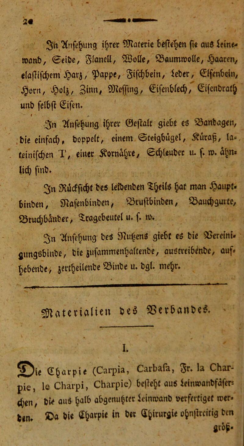 Stt'Xnft^img t^rer Materie befreien fie aus Seine-« roanb, ©eibe, S'aneü, SBotie, SSaumroolle, paaren, ela|Tifd;em £arj, ^appe, Sifcbbein, Seber, Elfenbein, .gern, £ol$, Sinn, SKegrng, difenbled?, ©fenbratj uni? felbfl ©fen, 3n Tfnfebung ihrer ©efialt siebt e$ $3anbagen, bie einfad), hoppelt, einem ©teigbügel, £üra£, la= teinifeben T, einet Äorna&ve/ ©c&leubec u. f. n>. abn* ■■ • i„ / •■ • * v ' * . '2 . lid) ftnb* 3n SKucfftc^t be$ leibenben Sljeils §at man £aupt« binben, SRöfenbinben, Skuftbinben, SÖaucbgutte, ötucbbanbec, 'Sragebeutel u. f. n>, 2(nfef)ung beS ku^enS giebc e$ bie Vereint*, gungßbiube, bie jufammenbaltenbe, auötveibenbe, auf* hebenbe* sei't^eilenl?e SSinbe u. bgl. me^r. Materialien be$ S5erbanbe& * v I. dbatpie (Carpia, Carbafa, $r. la Char- pie, le Charpi, Chacpie) befielt au$ ieinwanbfafer dien, bi* aus £alb abgenufcter Seimvanb verfertiget roer« b«n* 5Da bie ^^arpie in bet G&irurgie i>bn|?rcitig ben giöp*