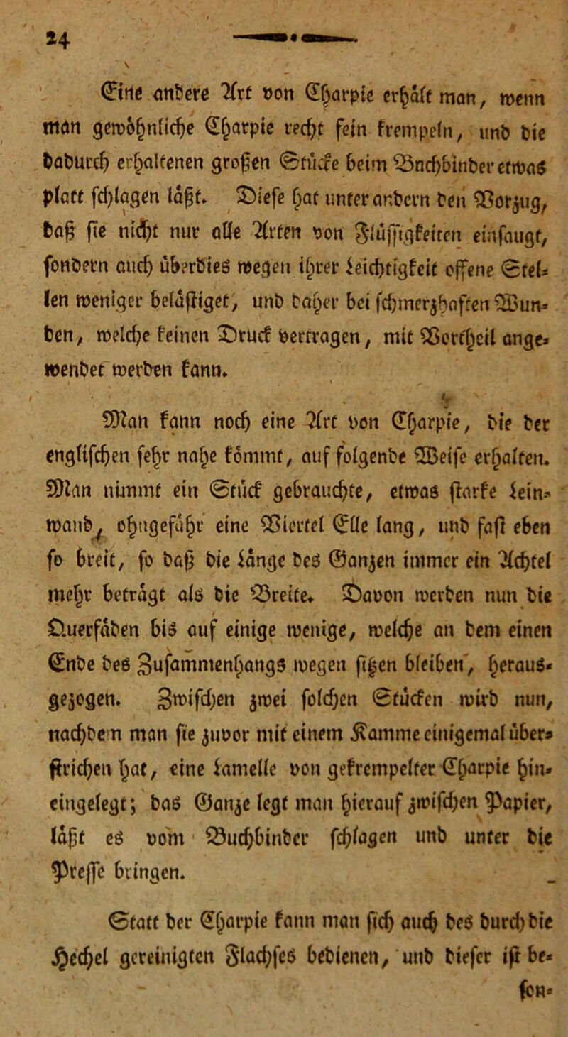 S4 <£tne anbere 2(rt von d^rpie erwart man, wenn man gewöhnliche dljarpie recht fein f rempeln, unb feie fcaburch erhaltenen großen Stücfe beim 33nchbinber etwas platt fdjlagen laft. ©iefe f)at unter ar.bcrn ben Sßorjug, ta§ fie nify nur alle 2lrfen pon &ujftgfeiten einfaugf, fonbetn and) überbies wegen ihrer leiebtigfeit offene SreU len weniger belanget, unb bat)er bei fchmerjbaften 2öun* ben, welche leinen £)tucf Pertragen, mit 5ßerfl^eil ange» wenbet werben fann. ■ ‘ * V ' 3)?an fann nodj eine ?(vt pon dfjarpie, bie ber engltfdjen fe^r naf)e fommt, auf folgenbe dBeife erhalten. SOian nimmt ein Stücf gebrauchte, etwas (Kufe lein-- wanb^ ohn9ef^l‘ e,nü Viertel dÜe lang, unb fafl eben fo breit, fo bafj bie lange bcs ©anjen immer ein 'Siebtel mehr betragt als bie Breite* IDapon werben nun bie Üuerfaben bis auf einige wenige, welche an bem einen dnbe bes 3nfnmmenl)ang5 wegen ft^en bleiben, heraus« gezogen. 3n)ifd;en $wei folcfjen Stucfen wirb nun, tiachbem man fie jimor mit einem $amme einigemal übers flrichen hat, eine lamelle non gefrcmpelter d(jarpie h*n' eingelegt; baß ©anje legt man hierauf ^wifdjen Rapier, laft es porn 53ud)binbcr fchlagen unb unter bie ^rcjfc bringen. Statt ber dljarpie fann man fich auch bcS burdjbie jjecbel gereinigten 3lad;feö bebienen, unb biefer iftbe« • . - ' fbn*