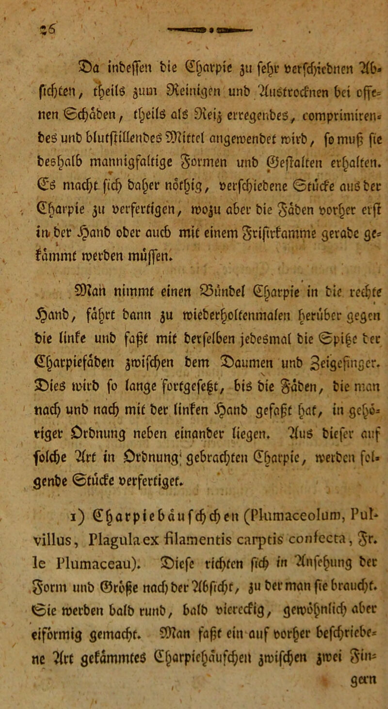 $Da inbeffett bie (£§nvpic 311 fehl’ perfdjttbnen 7(6- fidjCeti, tfceite gum Peinigen unb 2(ustrocfnen bei cff«= nen ©chäben, tf)eilö als Dieig erregenbes, comprinuren* beS unb blufftillenbeS Mittel angewenbet wirb, fo mu£ fie beshalb mannigfaltige gönnen unb ©efTalten erhalten. ©6 macht fid) baffer notf^tg, »erfebiebene ©tuefe außber ^barpie 31t oerferftgen, wo3u abef bie gaben oorher erfi iw ber äpanb ober auch mit einem griftrhamme gerabe ge- dämmt werben muffen* 9)Zan nimmt einen 23unbel (Lljarpie in bie rechte ■ •£anb, fahrt bann 3U wieberholtenmalen herüber gegen bie linfe unb faßt mit berfelben jebeßmal bie ©pi|c ter <£(jarpiefäben ^mifc^en bem Daumen unb 3eigejinger. £)ieß wirb fo lange fortgefeft, bis bie gäben, bie man nad? unb nach mit ber linfen .$anb gefaxt l)af, in gehe* rtget Drbnung neben einanber liegen* 21u$ biefer auf fbldje 2(rf in Drbnung; gebrachten Gbarpic, werben fd* genbe ©tuefe perfertiget. 1) (Phunaceolum, Pul- villus, Plagulaex filamentis carptis confecta, gr. le Plumaceau). SDicfc richten fich in Xnfchung ber gornt unb ©rof$e nach ber‘Mficbr, 3U ber man fie braucht, ©ie werben halb runb, balb pierccfig, gewöhnlich aber eiförmig gemalt. Sffian fafjf ein auf oorher betriebe* ne ?lrt gedämmtes CE^arpic^aufcheit 3wifchen $wei gim gern