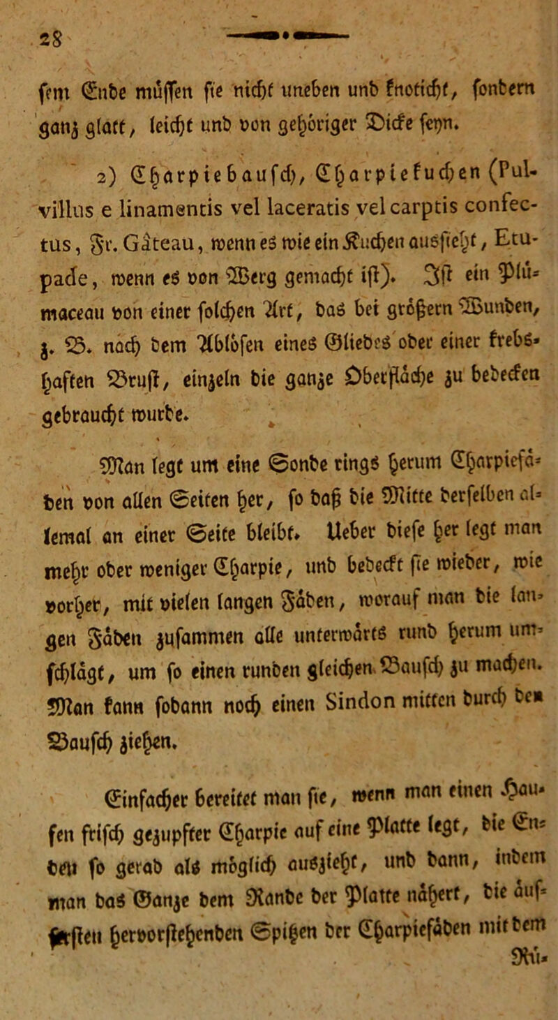 (cm Qünbe muffen fie nicht uneben unb fnotichf, fonbern ganj glatt, leicht unb oon gehöriger &icfe fepn. 2) ©horpiebaufd), ©harpiefudjen (Pul- villus e linamentis vel laceratis velcarptis confec- tus, §r. Gäteau, wenn es wie ein $i:djen ausjtel)f, Etu- pade, wenn es oon ®erg gemacht ifl). 3ft ein 9^* maceau fcon einet folgen Hvt, baS bei großem Junten, j. 25. nach bem Tlblbfen eines ©liebes ober einet frebs» f;aften 53ruff, einzeln bie ganje Oberfläche ju bebeefen gebraucht mürbe. $Kan legt um eine Sonbe rings herum Ghovpiefd- ben non allen Seifen her, fo baß bie 5Hitte berfelben aU Jemal an einer Seite bleibt» Ueber biefe her legt man mehr ober meniger ©harpie, unb bebeeft fie mieber, wie »orher, mit oielen langen Seiten , worauf man bie lan» gen gäben $ufammen olle unterwärts runb herum um- fchlagf, um fo einen runben gleichen 23aufch ju machen. Sflan fann fobann noch einen Sindon mitten bureb bc« 25aufch jiehen* (Einfacher 6ereitet man fie, wenn man einen .^au» fen frifd; gerupfter ©Ijarpic auf eine glatte legt, bie ©n« teil fo gerab als möglich ausjieht, unb bann, inbem man baS ©anje bem Dianbe ber glatte nähert, tie äuf* ^rpeti heroor(Iehenben Spieen ber @horpiefäben