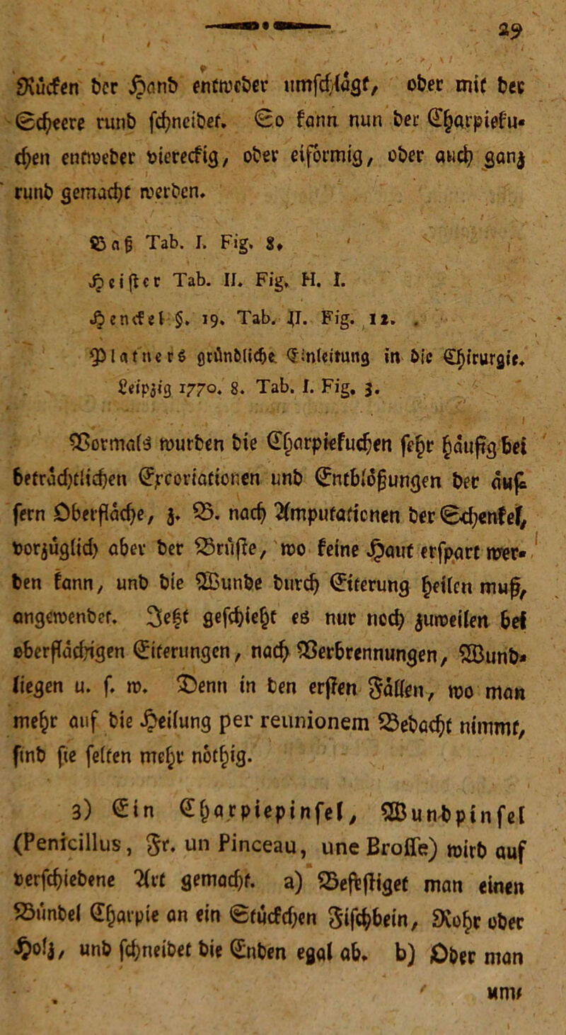 SKücfen ber £anb e'nfwcber umfctiagf, ober mir ber (Bcbeere runb fcfyneibef, <Bo fann nun bei’ E^arpiefu* cf)en entweber oierecfig, ober eiförmig, ober awd? ganj runb gemacht werben* J > : ?3aj3 Tab. L Fig. 8* ' <£«iftcc Tab. II. Fig, H. I. J^etufel §, 19. Tab. jT. Fig. I*. . QDUtncrg griin&Iicfje. Einleitung in Oie Efncurgie. Üeipjig 1770. 8. Tab. I. Fig. 3. ' • ; ' • *.. ; .* < :? ; I Vormais würben feie Sfiarpiefucben fe£r £duftg bei 6etracf;clid}cn Sjrcoriaftonen unb Entblößungen bet dufc fern öbetfddje, 3. 33. nad) ^Imputationen ber <8d;enfet, fcorjügiid) aber ber 5Srufte, wo feine Jpauf erfpart wer- ben fann, unb bie ffiunbe burd) Eiterung fetten muß, ongewenbef. gefd)ie£t es nur noch juweilen bef ©berfTadjigen Eiterungen, nach Verbrennungen, 2Bunb* liegen u. f. w. £enn in ben erjfen Sailen, wo man mefcr auf bie Reifung per reunionem $$ebacf?t nimmf, finb fie feiten mef;v notf)ig. 3) Ein Eijarpiepinfel, VJuwbpinfel (Penicillus, $r. un Pinceau, une Broffe) wirb auf »erfdjiebene Xvt gemadjf. a) SSeftfligef man einen S3unbel Efjarple an ein Studien Siföbein, «Xo£r ober $ofj, unb fdjneibet bie Enben egal ab* b) Ober man um#
