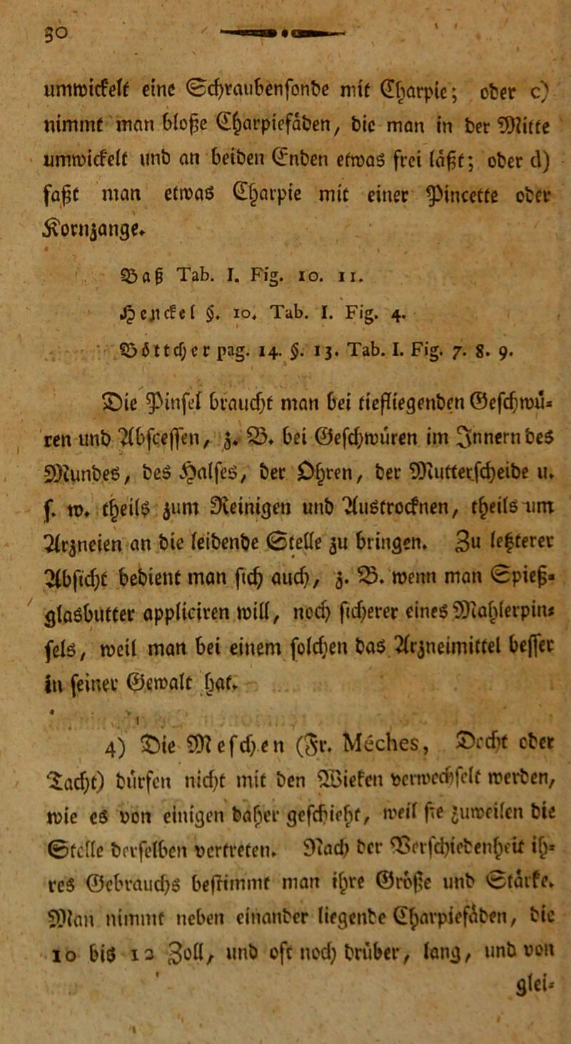 go \ i ummicfelt eine ©cfyraubenfonbe mit (Iliarpie; ober c) nimmt man blofje @f)arpiefäben, feie man in ber SOlitte umwidelf unb an beiben Qrnben etwas frei lafjt; ober d) fa$f man etwas ©Ijarpie mit einer ^meette ober 5?ornzange. Q3a(j Tab. I. Fig. io. n. Jpcpcfel §. xo. Tab. I. Fig. 4. 5>öttd)cr pag. 14. §. 1 j. Tab. I. Fig. 7. 8. 9. £)ie 9>infei bvaudjf man bei tiefftegenben ©efcfiwii* ren unb Abfceffen, jvi 95. bei ©efeftwuren im Innern beS 5D2unb.eS, beS £alfes, ber £)£)ren, ber SDiutterfdjeibe u. f. tu. tfjeilS 511m Peinigen unb AuStrocfnen, tfjeilsum Arzneien an bie (eibenbe (Stelle zu bringen. 3« feerer lAbftdjf bebient man ftdj audj, 3. iS. wenn man ©pief« gtaSbUtfer appltciren will, ned) ftdjerer eines SD?af)(erpin* fels, weU man bei einem foldjett ba$ Arzneimittel beffer In feiner ©ewalt fwf. « 4) t)ie SO? e fd;.e n ($r. Meches, £ed)t ober £ad;t) burfett nicf>t mit ben liefen vertvecbfelf werben, wie es von einigen bafjer gefefiebt, weil fte Zuweilen bie ©teile berfelben vertreten. 9?ad) ber <Berfd?ieben&eif i(j« vcS ©ebraud^s beffimmr man i£re ©rofe unb ©tärfe. SOtan nimmt neben einanber liegenbe GtyarpiefÄben, bie 10 bis is 3bü/ unb oft nod; bruber, lang, unb von gtei-- 'I