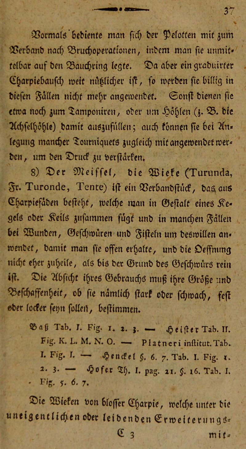 Bormals' bebiente man fid) ber ^eloften mit jum Berbanb nach Bruchoperationen, intern man fie unmit* fe(6ar auf ben Bauchring (egte. 25a aber ein grabuirfer Gharpiebaufd) weit mtflicher iff, fo wprben fie billig in t»icfen Ratten nid)f mehr angewenbef. Sonjl bienen fie etwa noch sum laniponiren, ober um Schien (j. B. bie *2Ccf?fe(^o^le) bamie ausjufullen; auch fbnnen fie bei Xu* legung mancher 2ourniquets jugleich mifangewenbetwer* ben, um ben 25rwf verwarfen. 8) 25er 9)?eiffel, bie $Biebe (Turunda, gr. Turonde, Tente) ijl ein Berbanbffticf, ba^auö dhorpiefdben he|?e|f, weiche man in ©eflalf eineö He- sels ober £ci(S jufammen fugt unb in manchen fallen hei 2Bunben, ©efchroüren unb Sißefn um beswillen an* wenbef, barnit man fie offen erraffe, unb bie Deffnung nicht eher juheife, als bis ber ©tunb bes ©efd)wiirs rein ijT. 2>ie Xbfid?t ihres ©ebrauchö muf? i§re ©rdfje unb Besoffenheit, ob fie nämlich ffarf ober fd;wach, fef! ober locfer fetjn fallen, bejlimmen. 5&n0 Tab. J. Fig. i. t. j. — qeifiet Tab. ir. Fig. Iv. L. M. N. O. —— Platncri inftitut.Tab. 1. Fig. L — £encfet §. 6. 7. Tab. I. Fig. 1. 2. 3- — Jpofer $f>. I. pag. n. §. x6. Tab. I. • Fig. s. 6. 7. 25ie ^Biefen von bloffer ©jarpie, welche unter bie u neig ent lich-en ober leibenben Erweitern ngs* G 3 mit*