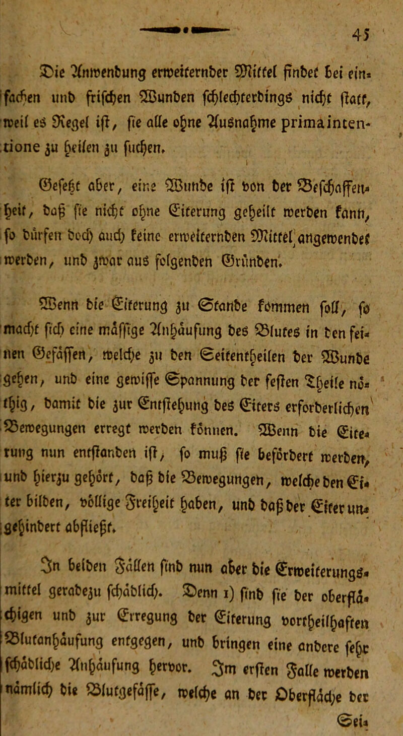 SDie 2(nwenbung erweifernber 9Kitfel finbet bei ein* ifacben unt> frifcfjen SBunben fdjled)ferbingö nidjf ffott, weil e$ Üvegel iff, fie alle o§ne 2(uSna§me prima inten- ;tione 3U (jetten 311 fudjen, !t • i ©efeßt aber, eine QButibe tft bon ber £5efdjaffen* fjeit/ bdfj fie nidjt ofjne ©iterung geteilt werben fann, fo bürfett bed) oud; feine erweiternben SÜiittefangewenbef ;werben, linb jwar aus fclgenben ©rünben. ®enn bie Eiterung 31t 0f<inbe fömmen folf, fo madjf fiel) eine mdfftge 21nf)dufung beö 2Mufe$ in benfei* nen ©efdffen, meld;e 311 ben Seitenteilen ber 5Öunbe :ge^en, unb eine gewifte «Spannung ber fejlen S§ette nd* tf;ig, bamit bie 3ur ©ntfiefpung beö ©iters erforberlicfjt’n Bewegungen erregt werben formen. 5ö3enn bie ©ite* rung nun entflanben i{1/ fo mujj fie beforbert werben, 1 unb fcierju gehört, bafj bie Bewegungen, weltf>eben©i« terbilben, pbllige STeiljeif fjaben, unb bap ber ©iret mu :gef;inberc abfüepf. 3n beiben $dffen ftnb mm a$er bie ©rweiferungg. mittel gerabe3u fcfjdblid). £)enn 1) finb fie ber oberfla» unb 3ur Erregung bet ©iterung Porf()ettf)afrett Blutan^aufung entgegen, unb bringen eine anbere fe§c 1 fdjablidje fln&dufung fcerpor. 3m erffen $alle werben ndm(i$ bi« Sfutgefdffe, welche an ber £>berjldd;e ber Sei»