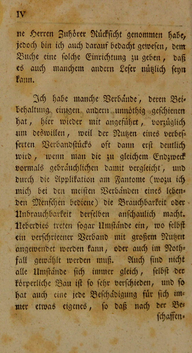 I IV rtc Herren Stiftet; «KücFßdjt genommen habe, jebodj 6m ich auch darauf bebaut gemefett, bern £3ud)e eine folcfje Einrichtung ju geben, t>ag es auch manchem anbetn £efet nü§lich fepn fann* 3$ habe manche SSerba'ubc, beten Bei- behaltung einigen anbetn unnbthig gefdjienett hat, f)kv micber mit angeführt, borjüglich um beritten, weil ber 2f>uf$en eines betbef- fetten Sßerbanbßücfö oft bann etß betulich wirb r wenn man bie $u gleichem Enbjmecf bormaB gebräuchlichen bamit bergleicht , unb burch bie Application am gantomc (moju id> mich bet ben meiften Betbanben eineö leben- Den ^Oienfchen bebiene) bie Brauchbarfeit ober Unbrauchbavfeit berfelben anfchaulich macht. Heb erbiet treten fogar Umßa'nbe ein, wo felbff ein berfchrteener Bcrbanb mit großem 9htßeit mtgemenbet merben fann, ober aud) im S^oth- fall gewählt merben muß* ?lttd) ftnb nicht alle Hntßdnbe ftch immer gleid), felbft ber förperlichc Bau iß fo feljr berfchiebett, unb fo hat auch eine jebc Befähigung für ftch im« wer etwa6 eigenes, fo baß nad) ber Be« fdjaffen*
