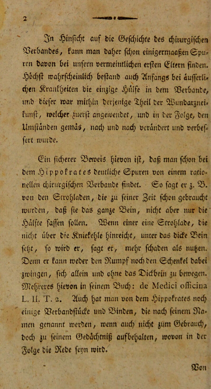 / 2>tt £inficbf ctuf bie ©efd;id;fe beö d^it-ur^ifc^en 53etbanbeö, fann man baffer fd;on einigermaaßen ©pu* rcn baoon bei unfern uermeinflidjen ertfen ©(fern frnten. roafjrfdjemlfdj befianb auch Anfang« bei aufferlt- a;en $rauf§eifen bie einzige £iilfe in bem Sßerbante, imö tiefer mar mithin beteilige 'Steil tcr ‘üBunbarjnet* fünft, meldjer cuietfr angementef, unb in ter 3'clge, ben Um|ranten gemäs», nad; unb nad} ucranberf unb t>erbef= ferf mürbe. ©in fieberet 53emei5 bieoon i|T, bafj man fdjon bei bem ^)ippof raf eö beudicbe ©puren non einem rafto* neilen d;irurgifd)en Sßetbanbe ftnbet. ©o fagf er 5. 5). »oti ben ©rroblaben, bie 311 feiner 3^if febon gebrauebf mürben, ba§ fte baö ganje 53ein, nicbf aber nur bie Raffte fajfen foüen. 5ßenn einer eine ©m>b(abe, bie nicbf über bie ^niefe^e ()inreid}f, unter ba» biefe 55cin febf, fo mirb er, fagf er, mehr fd)aben als nu|en. SDenn er fann meber ben Üiutnpf noebben ©cbenfel babei jmingen, ftd; adern unb ohne bas £idbetn 311 bemegen. Sfteb'rereö (fiepon in feinem 53ud;: de Medici officina L, II. T. 2. 2fud) §at man uon bem Jpippefrateö neeb einige QScrbanbfiüd'e unb 53inben, bie nach feinem 3ia* men genannt merben, menn aud; nicbf jüm ©ebraud;, bod) 31t feinem ©ebadjfnifj aufbcbalten, mouon in ber Solge bie Diebe fci;n mirb. flßoti