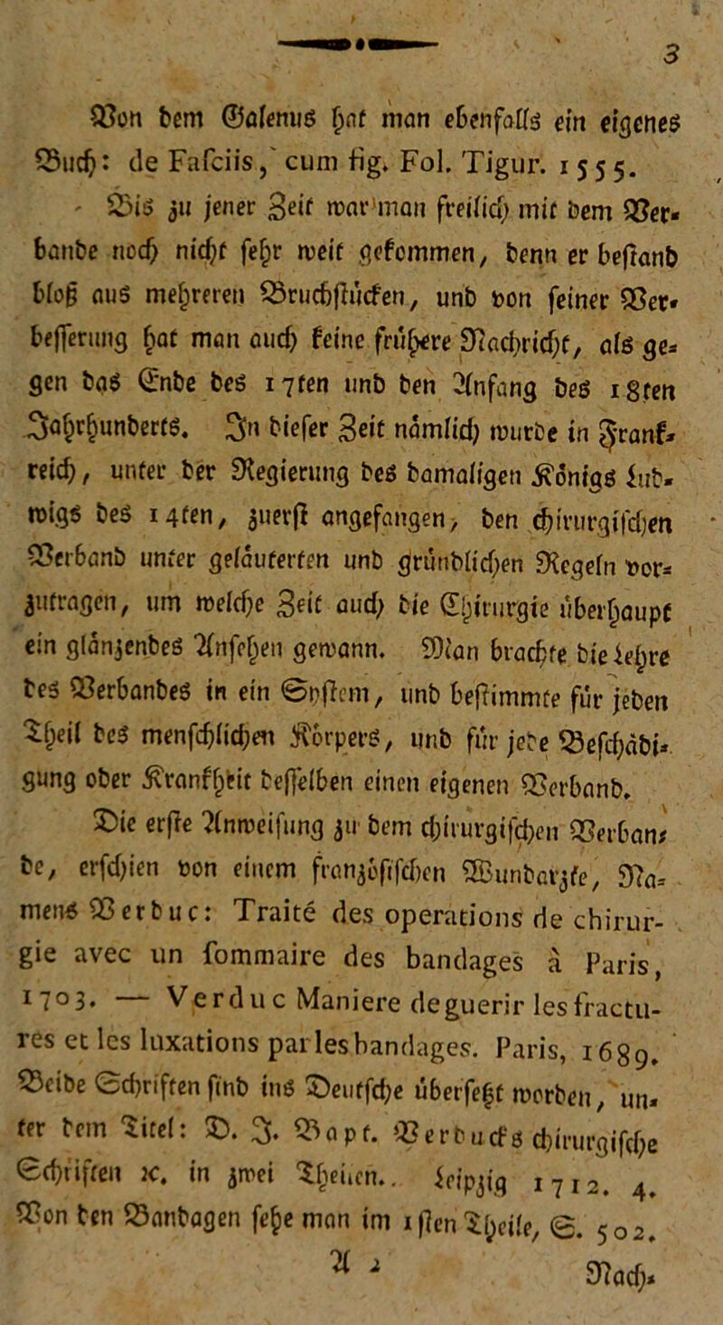 93on bem ©ölenus Ijnt man ebenfalls ein eigenes 55uch: de Fafciiscum big. Fol. Tigur. 1555. 25is ju jener Seif war'man freilich mit Dem 93er* banbe noch nid)t fefpr rueif gefemmen, benn er beftanb blog aus mehreren SSrudjjlücfen, unb t>on feiner 93er« bejferung bat man auch feine frühere «Jtacbritfjf, als ge* gen bas ©nbe bes i7ten unb ben Anfang bes i8fen ^r^unberfS. %n tiefer Seit namlid) mürbe in ^ranf* reich, unter ber «Regierung bes bamaligen Honigs lub* migs bes igfen, juerfl angefangen, ben chivurgiTdjen 93er6anb unter gelauterten unb (jrunbltcf;en «Regeln ttor* Anfragen, um welche Seif und; bie dljirurgie überhaupt ein glänjenbeS TCnfr^en gewann. «Dean brachte bie iefyre bes QßerbanbeS in ein ©pffem, unb beftimmte für jeben bes menfdjltchen ÄorperS, unb für jebe «Sefd;abi* gung ober ^ranff^it tejfelben einen eigenen 93erbanb. X)ie erffe 2(nroeifung 311 bem chirurgifchen 93erban* be, erfdjien toon einem frangofifcTjen 'feunbarjfe', 9?a* mens 93erbuc: Traite des operations de Chirur- gie avec un fommaire des bandages ä Paris, I7°3* Verduc Maniere deguerir lesfractu- res et les luxationsparies bandages. Paris, 1689. 93dbe Sd)riften finb ins £)eiiffd;e übetfe|t worben, un* fer bem iitel: X). 93apt. Q3erbucfö chirurgifche ©griffen k. in jwei %uen.. Jeipjig i7i2. 4. 5Bon ben 93anbagen fefce man im ijlen^l;eile, 502.