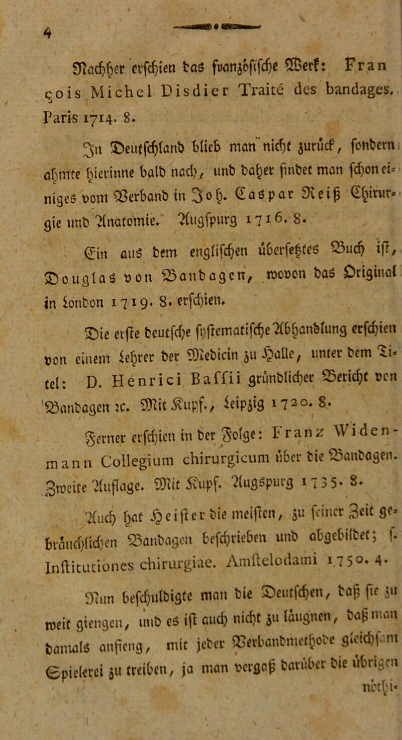 Stadler erfdjten taö fuonjoftfc^c Sßerf: Fran <^ois Michel Disdier Traite des bandages. Paris 1714. 8. 3« ©eutfdjlanb blieb man’nitfjf jurucf, fonbern afMnte gerinne halb nad), unb bafcer finbet man fronet* ntgeS vom Sßerbanb in 3o§. Caspar SKei^ Gfcirur» gte unb vinaüomte. 2lugfpurg 1716.8. 0n aus bem engltfdjen überfeffeö 23ucf) ifr, Douglas von 23anbagen, wovon ba$ Original in Bonbon i7I9* 8. erfd)ien, <£)te elfte bcutfdje ft>frcrrtatifc^e 2(bfjanMung erfdjien von einem $el)rer bei SOiebicin ju SpaÜe^ unter bem 4.i» tel: D. Henri ci Baffii grunblidjer 25erid)t von 'Söanbagen ic. 9ttit S?upf., ieWQ 1720. 8. ferner erfd)ien in bei Solge: Franz \V i d e n - mann Collegium chirqrgicum über bie QSanbagen. Btveite Auflage. 30fot tfupf. 2lugSpurg 1 7 3 5* 8. liud) f)at Reiftet bie meiflen, $u feiner %tit ge* btaiid)(id)en 23anbagen betrieben unb abgebifcet; f. Inftitutibnes chirurgiae. Amiklodaim i.7 5°*4* 9Run befdjulbigte man bie £>eutfdjen, baji fie P* weit gierigen, unb eö i(l auc& nic^t *u Eignen, ba&man fcamalß anfieng, mit jeber QSerbanbmetf;obe gleK&fom Spielerei 51t treiben, ja man vergaß baruber bie übrigen nbt£i*