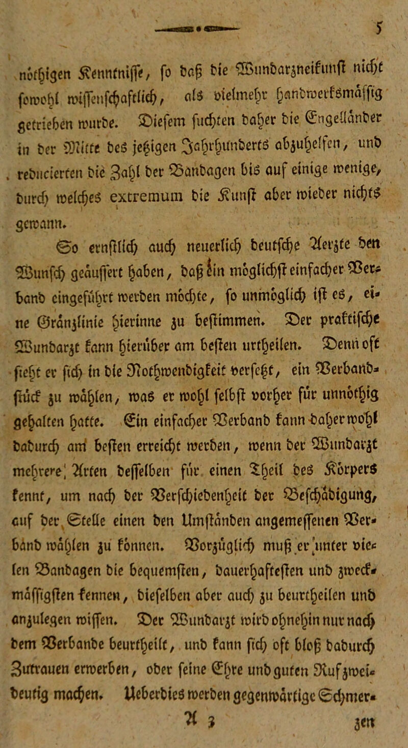 neigen tfenntttiffe, fo baß Me ©unbataneifimff nitfit fomo^t mi(]enfc^aftHcf), alg öicimefpr enbwerfgmaffig getrieben würbe. liefern fugten ba^er bie ©ngeüänber i„ tcr SSJlitfe beö jeßgen Sö^unöerW abjuf^effen, unb , rebticierfen bie Ba&f ber 25aribagcn big auf einige wenige, burd; welches extremum bie jvunß aber wieber nid)f$ gewann. ©o ernfMitf; aud) neuerlich beutf^e ^fet^te bm 3Bunfd) geäußert ^aben, baß £in mogltcfjfi einfad)er iBer* banb cingefuf^rt werben modjfe, fo immoglid) iff eg, ei- ne ©ränjlinie gerinne $u bejKmmen. $)er praftifd;e SBunbarjt fann hierüber am bejfeu urteilen. SDerni oft fte{\t er ftdj in bie 3tot§wenbigfeit ^erfe^t, ein ?Berbanb- ftücf ju realen, wag er wo§l felbfi »or^er für unnötig gehalten fyatte. (£in einfacher 93erbanb fattn -baffer wotjf babureb am1 beffen erreicht werben, wenn ber SSBunbarjt mehrere! 2frten beffelben für einen ‘Sfjeii beg Körpers fennt, um naef? ber 55erfd;iebenf^eit ber SSefdjäbigurig, auf ber x Stelle einen ben Umjfanben angemeffenen 5ßer- bänb wählen $u fonnen. iBorjuglid) muß er unter »ie*= fen $3anbagen bie bequemften, bauerbaftejfen unb jwedV mäfftgfien fennen, biefelbcn aber aud) 51t beurteilen unb anjulegen wiffen. £)et ®unbarjt wirb o^ne^in nur nad) bem iBerbanbe beurteilt, unb fann ftd> oft bloß baburdj Butrauen erwerben, ober feine ©ee unb guten SKufjwei* heutig machen, Ueberbieg werben gegenwärtige Sdjmer«
