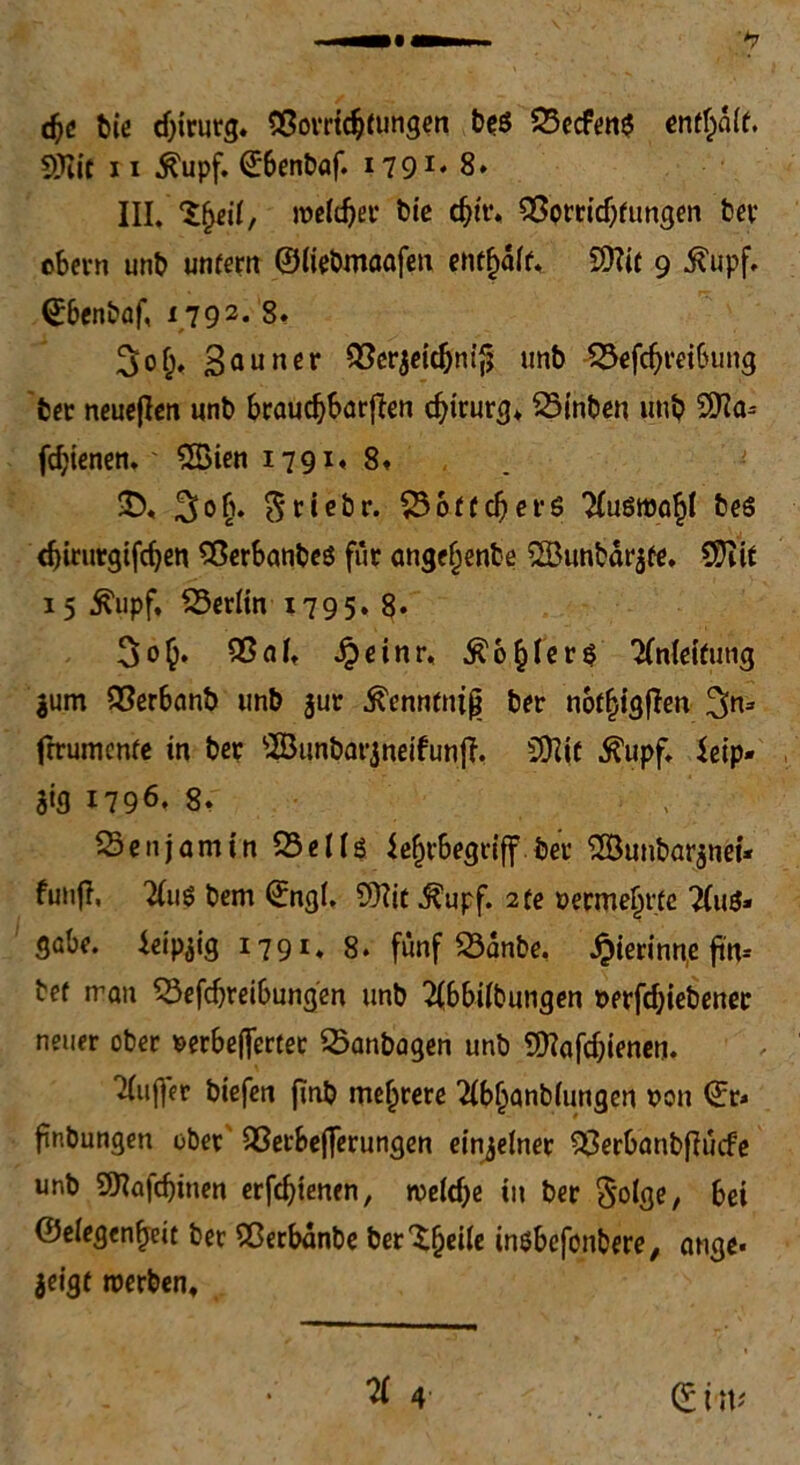 d)6 bie Chirurg. «Sortierungen btö 23ecfen$ enthalt 5tTIit 11 Äupf. ©benbaf. 1791' 8» III. 2f)eil, melier bie d^h% SSorridjfungen ber ebern unb untern ©iiebmaafen entfÄ SOTif 9 .ftupf. ©benbaf, 179 2* 8» 3of;, SSerjeidjnif? unb SBefdjreibung ber neueren unb brauchbaren Chirurg* SSinben unb fdjienen.' 2Bien 1791,8» £>« ^ob. $tiebr. SBoffeberS ‘Xuömö^I bes c^trutgtfc^en SßerbanbeS für angefjenbe SBunbdrjfe. $)?ir 15 Äupf. ^Berlin 1795. 8* 3o§. Q3afr Jpeinr, ^o^Iers Anleitung $um QSerbanb unb jur .ftenntnig brr not^igffen 3n= frrumenfe in bet sBunbar$neifunff, SÜlic .ftupf, ietp- S»3 1796. 8» Sen jamin 23elU $efjrbegtiff bet ^öunbarjnei* fünf!, 2(iiö bem ©ng(. 9)?it Äupf. 2fe »erme^ttc 2(u&> gäbe, ieip^ig I791» 8. fünf 33anbe. Jpierinne ftn= bef man SBefdjreibungen unb 2(bbifbungen wrfdjiebener neuer ober setbefimer SBanbagen unb Sftafdjienen. Puffer biefen finb mehrere 2ibljanb(ungen t>on ©r* finbungen ober $8erbejferungen einzelner SSerbanbfiücfe unb SKafdjinen erfdjienen, roeldje iit ber §o(ge, bei Gelegenheit bet Sßerbdnbe ber'ifjeile insbefonbere, äuge« jeigt roerben.
