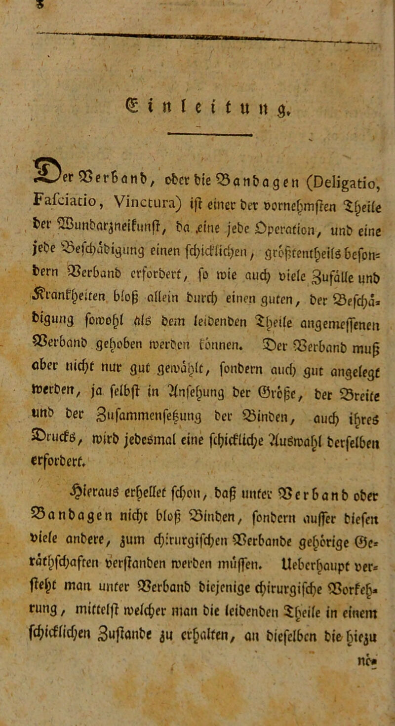 5 (Einleitung» «^3er SÖerbanb, ober bie 53anbagen (Deligatio, FatJatio, Vinctura) ift einer ber oornelimfren ^fjeiie ber ^Bunbar^neifunff, ba .eine jebe Operation, unb eine jebe s$efd)übigung einen fdjicflidjen, gr6f3tent£eilfS befph= bern QSerbanb erforbert, fo wie auc^ viele 3ufdUe unt> 5?rant'l)eiten blofj allein burd) einen guten, ber Sefcfya* bigung fowo()l ölö bem leibenben Sjjeile angenieffenen SSerbonb gehoben werben tonnen» £)er QSerbanb muß ober nid)f nur gut gewählt, fonbern and) gut angelegt Serben, ja felbft in 21nfel)ung ber ©roßc, ber 23reite tmb ber 3“fammenfe|ung ber Q5inben, auch ifneö ^rucfd, wirb jebeömal eine fcl?icfUd;e tewahl terfelben erforbert. ^ierauö erhellet fd;on, baß unter QSerbanb ober 33anbagen nic^t bloß 25inben, fonbern ouffer biefm fciele anbere, jum d;:rurgifd;en Qßerbanbe gehörige ©e= ratl;fd;aften berffanben werben muffen. Uebcrbaupt oer* fielet man unter QSerbanb biejenige dnrurgifdje 53orfe§- rung, miftelfl welcher man bie leibenben Sbeile in einem fd;id'lid;en 3uffaube 311 erhalten, an »biefcl6cn bie^tcjii ne#