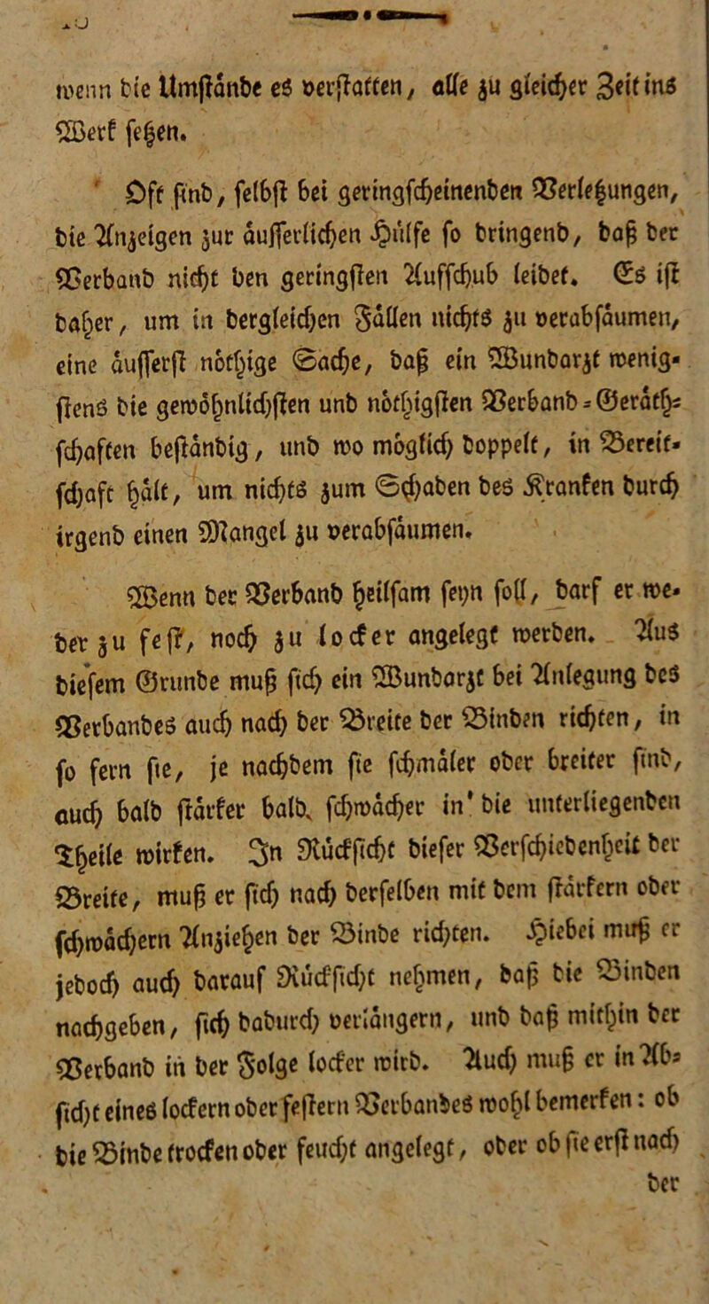 m\m bie Umjianbe es »erraffen, alle ju steifer 3«if *nö £ßerf fe|en. Oft finb, felbfl bei geringfdjeinenben Verlegungen, bie feigen $ur äußerlichen £ulf« fo bringenb, baß bec Verbanb nicht ben geringen 2luffdjub leibet« ©S ifl baffer, um in bergleidjen fallen nichts ju oerabfdumen, eine duffer jl notige @acbe, baß ein SSBünbarjf rcenig- fienS bie geroofmlidjfien unb not^igfien 9Serbanb--©erdtf^ fdjaften beftanbig, unb rco möglich hoppelt, in bereif, febaft half, um nichts jurn Staben bes Äranfen bureb irgenb einen Mangel $u »erabfdumen, «Benn bet: Vecbanb fyitfam fet;n fo((, barf ec me- betju fei?, noch $u io cf er angelegt roerben. 2luS biefem ©runbe muß ftcb ein SBunbarjt bei Anlegung be$ VerbanbeS auch nach bec Breite bec Vinben richten, in fo fern fte, je naebbem fte fdjmdlec ober breiter ftnb, euch halb ftdrfer halb, fcbmdcbec in* bie unferliegenben Sfjeile mirfen. 3n 9tudftd)f biefec Verfcbiebenljcit ber «Breite, muß er ftcb nach berfelben mit bem ftatfern ober fd)todd;ern TCnjie^cn ber Vinbe richten. JQiebci muß er jeboeb auch barauf ^^cfficht nehmen, baß bie 23inben naebgeben, ftcb baburd; verlängern, unb baß mithin bec «Berbanb in ber §olge locfer roteb. ^lucf) muß er in?(bs ficht eines locfern ober feflern VerbanbeS roo^l bemerfen: ob bie 25inbe (roefen ober feudjt angelegt, ober ob fte erfi uad> ber
