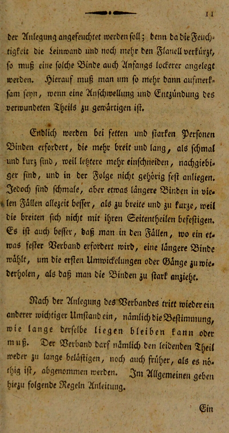 ber Anlegung angefeuchtet werben foll; benn ba bieSeuch» tigfeit bie ieittroanb unb nod) mehr ben Slanell üerfurjf, fo mu§ eine foldje 55inbc and) Anfangs beferer angelegt werben. J^ierauf mujj man um fo met)r bann aufmerf* fam fei;n, wenn eine Anfchwellung unb ©ntaunbung bes »erwunbefen $f)eib au gewärtigen iff» ©nblid) werben 6ei fetten unb jtarfen ^erfonen SMnben erforbert, bie me|r breit unb lang, ab fchmal unb für* fmb, weit ledere mehr einfd)neiben, nachgiebi- ger finb, unb in ber $olge nicht gehörig fejf anfiegen. ^eboef; finb febmafe, aber etwas! längere Q3inben in oie* * bn Sailen allezeit beffer, ab au breite unb au furje, weil bie breiten ftch nid;t mit ihren 0eifentf)etlen befefKgen. ift auch beffer, feafj man in ben Sailen, wo ein et- was feffer 93etbanb erforbert wirb, eine längere 25mbe wählt, um bie erjleu Umwicfelungen ober ©ange au wie. berfjolen, ab bafj man bie $3tnben au fiarf anaiehf» 9^ach ber Anlegung bes «erbanbes tritt wieberein anberer wichtiger Umjlanb ein, nämlich bie 23e|fimmung, wie lange berfelbe liegen bleiben f'ann ober m it fj. 3jer Sßerbanb barf nämlich ben leibenben ^fwl weber |u lange beläjfigen, noch auch früher, ab eö no» thig fff, ab genommen werben. 3m Allgemeinen geben hieau folgenbe Regeln Anleitung.