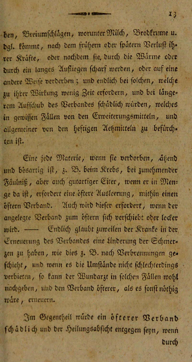 I *3 f>en, SSreiumfdjlägen, worunter Mdj, £>robfnmie u. t>g[, fömmt, nad) bem frühem ober fpatern SSerluf? if)* rer Grafte, ober nad)bem fte, burd) bte 2Bärme ober tmrcf) ein langes 21ußiegen fd)arf werben, ober auf eine anbere 3Beife verberben ; unb enblid) bei folgen, welche ihter SSirfung wenig 3e»t erforbern, unb bei tätige« rem 3uffd)ub bes iCerbanbeS fchäblid) würben, weldjeS in gewi|Ten fallen von ben ©weiterungsmitfeln, unb allgemeiner von ben heftigen Xegmittelh befürch- ten ijl. ©ne jebe SOtofene/ wenn fie verborben, 4^enb unb bösartig iff, 3. 25. beim .£rcbs, bei ^unehmenber Säulnijj, aber auch gutartiger ©rer, wenn er in $)ien= ge ba ift, evfovbevt eine öftere 2(uöfeerung, mithin einen öftern 23erbanb. ?lud) wirb biefer erforbert, wenn bec angeiegte SBerbanb 511m öftern ficb verfchiebt o^er tccPer wirb. ©iblid) glaubt zuweilen ber Traufe in ber * 1 /- ©rneuerung beS ©erbanbeS eine iinberung ber Sd)mcr« jen 311 haben, wie bies 3. 23. nad) Sßerbvenmmgen ge- fd)ieht, unb wenn eS bie ttmflänbe nicht fd)lcd)ferbings verbieten, fo bann ber 2Bunbarjf in fold)en fallen wohl nadjgeben, unb ben 2ßerbanb öfterer, als es fonftnöthig wäre, erneuern. 3m ©egentljeil würbe ein öfterer Sßerbanb fchäblid; unb ber .^eilimgsaöftchf entgegen fet;n, wenn burch /