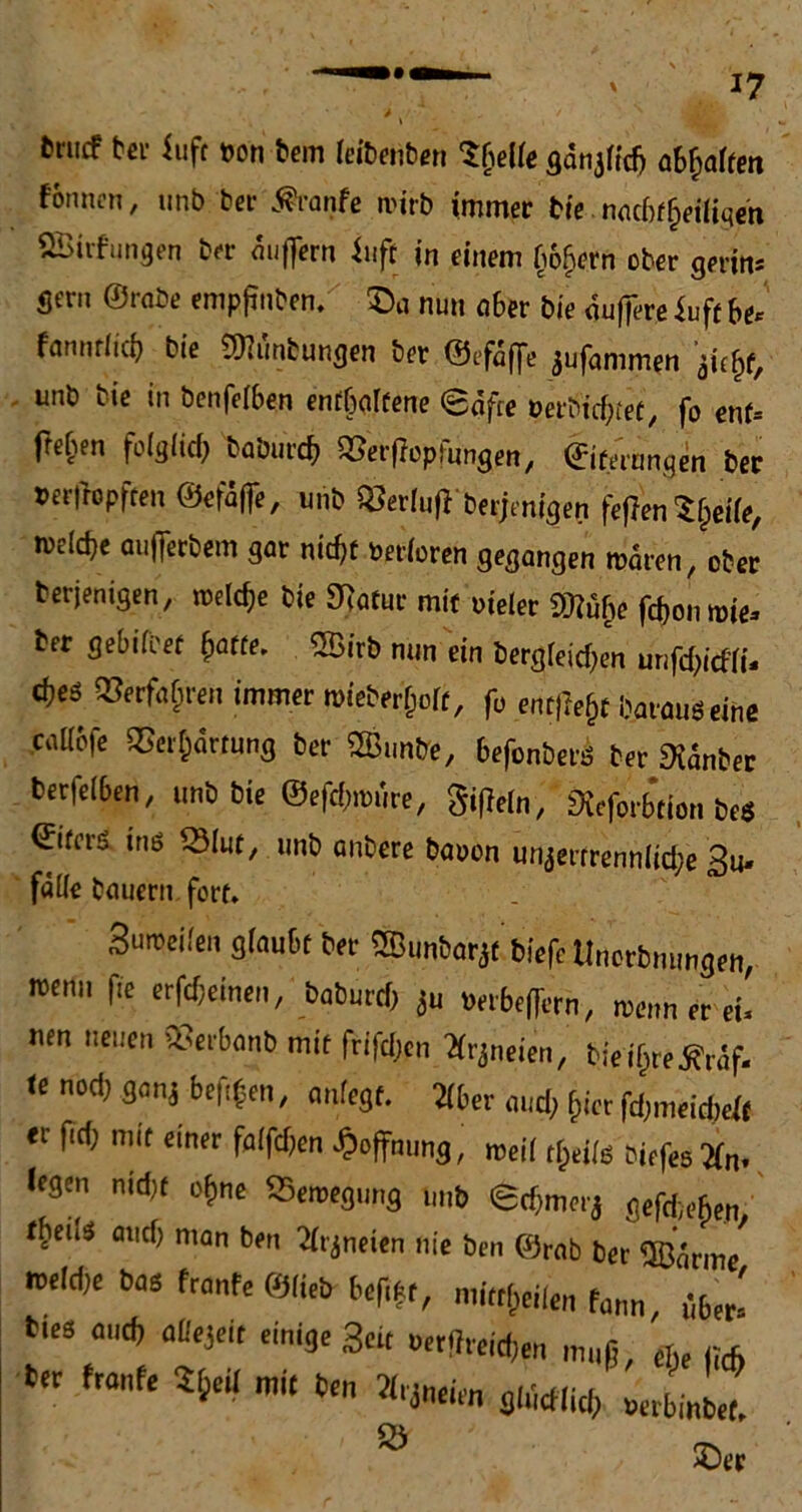 17 &rucf tcr iufc t>on bem feiDeiib^n tyelle gdtij(id) abQatten tonnen, unb ber $ranfe n'irb immer bie nachteiligen SBirfungen brr anflern fuft in einem bo^ern ober gerin* gern ©rabe enipjinben. ©ö nun aber bie guffere f uft be* fanntlid) bie SfJtönfcungen ber ©efaffe jufanimen jUfc unb bie in benfefben enthaltene <£afre »eröi'cbtet, fo ent- fte^en folglich babureb Verflopfungen, Eiterungen ber »erfropften ©efajfe, unb «erlufl berjenigen fefien $heile, meicbe aufferbem gar nicht Verloren gegangen rcaren, ober berjenigen, rodele bie SRatur mit »ieler m$e fromme- ber gebifeet batte. 2Birb nun ein bergigen unfdMu cbeö «erfahren immer mebev^olt, fo entfielt barauöeine caüofe Verhärtung ber SSunbe, befonberö ber SXänber berfeiben, unb bie ©efebmure, Sifleln, Sieforbtion beö ©ifers inö Vlut, unb anbere baoon unzertrennliche Bü- fette bauern fort. Su^ci.'m glaubt b« ®imt>orä( bi.fc tin.rbmmg.n, wenn fie crföcmnt, baburdj ju wriefiern, warn er ei, um neuen 23.tbanb mit frifdjen arjneien, bieiljr.jfnäf. «e nod; mi beftfnt, „„(egt. ater «,d; ji« fdpneiebeli  ^ mlt cintr fo(fd>en Öffnung, roeil tljtils bi.f.s2(n> Ifätn nidjt of)ne SSerotgimg un» ©cbm.i'j gefdiefcen tf‘,e3 n,on b<' ^1'jneien nie ben «mb bet <J&jnn/ ’eld,e bas front, «lieb btf.fr, mitten fmm ibJ. ““ m,d) aU'id' ein'äe Seit »«Broten mil« c,.( ,;(f) her front. Sfc.il mit b.„ *,** mM) Ö ©«