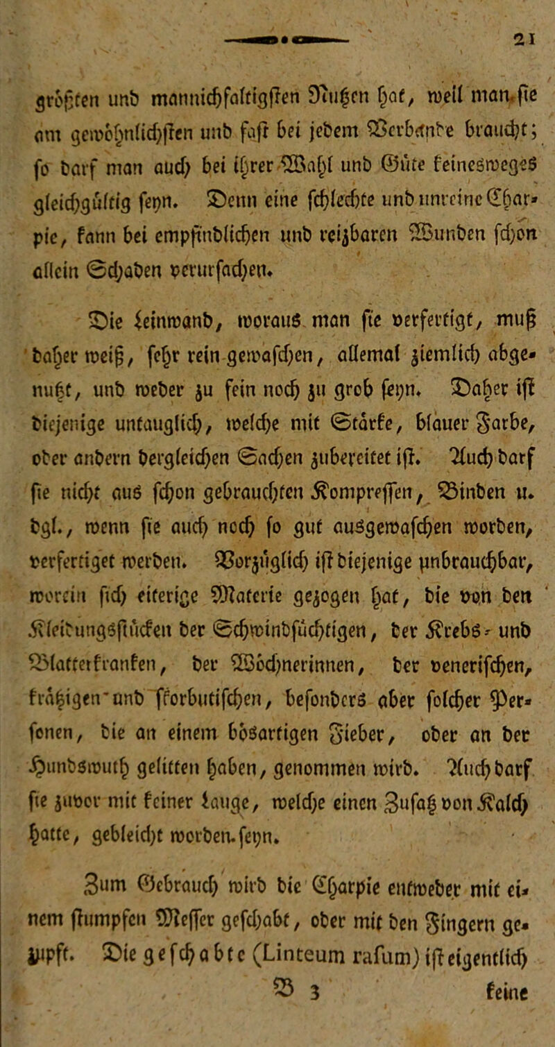 großen unb mannidjfaWßßen Smljcn fjat, weil man. fte am gcwbhniidjßen unb faß bet jebem $erb<mbe braucht; fo batf man aud; bei t^rer '$ßaf)t unb ©üte feineswegeö g(eid;gü(tig fer>n. ©etm eine fdßechte unb unreine ©fiar» pic, fann bei empßnbiidjen unb reizbaren Sföunben fd;oit allein ©d;aben perurfad;en. £)ie feinwanb, woraus man ft'e »erfertigt, muß 'baljer weiß, fef)r rein gewafdßn, allemal ziemlich abge- nutzt, unb weber $u fein noch jit grob fepn. £)aher iß biejenige unfauglid;, weld)e mit ©tarfe, blauer $arbe, ober anbern bergleidjen ©adjen jubereitet iß. 2fuch barf fte nicht auö ßhon gebrauchten ^ompreßen, 53inben tu bgl., wenn ße aud) ncd) fo gut ausgewaßhen worben, oerfertiget werben, OSorjuglidj ißbiejenige unbrauchbar, worein fid) eiterige SSKatcrie gezogen Ijat, bie oon bett Äleibungsftucfen ber ©chwtnbfuchfigen, fcer 5?reb6^ unb SMatterfranfen, ber SSodjnerinnen, ber oenerifcfjen, frahigen’ünb fforbutißhen, befonbcrs aber folcher ^3er» fenen, bie an einem bösartigen o'ieber, ober an ber ^unbswuth gelitten f;aben, genommen wirb. ?(uchbarf fte juoor mit feiner lauge, weld)e einen 3ufa| non $ald) hatte, gebleid)t worben.fei;n. 3um ©cbrauch wirb bie ©Ijarpie enfweber mit ei- nem ßumpfen tDteffer gefdjabt, ober mit ben Ringern ge. iMPft. 2)ie g e fch a bt c (Linteum rafum) ißeigentlich