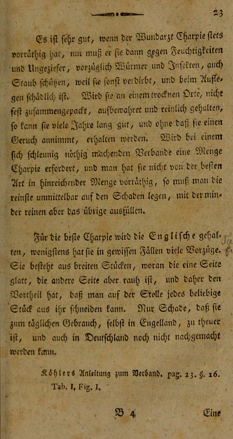 <£$ ift fejc gut/ wenn ber ©ÜR&örjf €|örpiß flets »orratfng fjaf, mit mujj er fie Sann gegen S'eudjtigfeiten unb Ungeziefer, uorjüglicf) Stürmer unb ^nfeften, ancf) 0faub fdjitfen, weil fie fenft uerbfrbt, unb beim ?luffe- gen fd)ab(id) ifl. SSirb fie an einem troefnen Orte, md)t feft äufammengepaeft, aufbewa^ret unb rcinlirf) gehalten, fo fann (je viele 3afcre lang gut, unb ofpne böjj fte einen ©erud) anntmmf, erhalten werben. £Btrb bei einem fidj fdjleunig notjjig rifiadjenben Q3erbanbe eine vOjengc <E£arpie evferbevt, unb man §at fie nicf;t »on.tcr bejlen 7(rf in ^inreicbeuber CDlenge uonatbig, fo muß mau bie reinfte unmittelbar auf ben ©djaben (egen, mit ber min* ber reinen aber ba$ übrige ausfütlen. i ’ - ■ 'v ^ür bie bejte ©f^arpie wirb bie ©n g 1i fd) e gef>af= ten, wcnigftenö Raffte in gewijfen füllen viele Sßorjüge. ft ©ie befielt au3 breiten ©tücfen, woran bie eine ^eite glatt, bie aubere ©eite aber raut) ifl, unb baffer ben 2ßotf(jet( fjat, baß man auf ber ©teile jcbcS beliebige ©tücf aus ijjr fd)tieiben fann. 97ut; ©d;abe, baf3 fie ^um tügUd)en ©ebraudj, felbji in ©ngellanb, 51t treuer iji, unb aud) in ©eutfdjlanb nod) nicf;C nad;gemad;C werben fann. Äöl)icrs 2(nl«itim<j jum 23etf>anö, pag. 23.$. 26. Tab. I, Fig, I, . ,