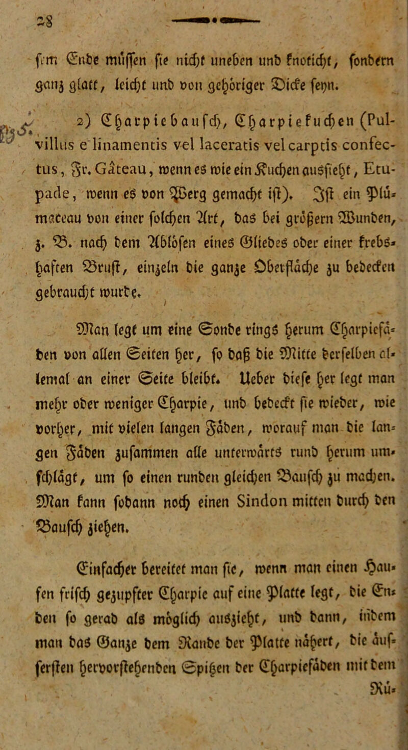 gati$ glatt, leidet unb »ou gehöriger IDicfe fepn. 2) ©jjat pie baufd), ©ftarpiefudpen (Pul- villns e linamentis vel laceratis velcarptis confec- tus, t$v. Gäteau, wenn es wie ein Sueben auSftelpt, Etu- pade, wenn es »on ^ßerg gemacht ifi), 3$ ein -Plü* maceau non einer folgen 2lrt, bas bei großem 2Bunben, j. nach bem 2(bl6fen eines ©liebes ober einer frebs* £aften 23ruff, einzeln bie ganje öbetflddpe bebeefett gebraudjt mürbe, SOlan legt um eine ©onbe rings §erum ©IjarpiefcU ben »on allen Seiten (jer, fo baß bie SOiitte bcrfelbencl* lemal an einer ©eite bleibt« Ueber biefe Iper legt man mefpr ober weniger ©fjarpie, unb bebedt fie wieber, wie »orlper, mit sielen langen $dben, worauf man bie lan- gen Sahen jufamnten alle unterwärts runb Iperum um* fdpldgt, um fo einen runbeu gleidjen Qkufdj $u madjen. SDlan bann fobann nodj einen Sindon mitten burd) ben 23aufd) Welpen. ©infamer bereitet man fte, wenn man einen £au* fen frifdj gejupfter ©fparpic auf eine glatte legt, bie ©tu ben fo gerab als moglid) auSjieftf, unb bann, itibem man bas ®an$e bem 9ianbc ber glatte nd^erf, bie auf* ferflen ffeiporffefpenbcn Spieen ber ©Ijarpiefäben mit bem Diu*