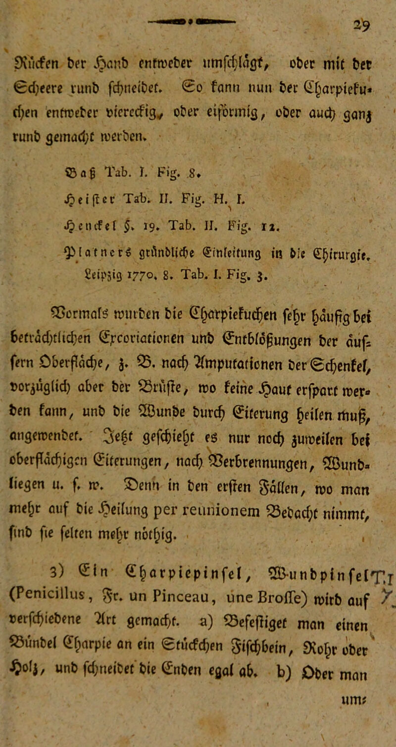 Dvucfen ber „ftanb enftoeber umfcblagf, ober mit ber Sd;eere runb fcbneibet. So fanti nun ber Eljarpiefu* eben entioeber oierecfig, ober eiförmig, ober aud} gan$ runb gemacht werben* ©ajj Tab. I. Fig. .8. J? ei ft ec Tab. II. Fig. H. I. Jpetufel 19. Tab. II. Fig. iz. QMa'tncrS gnlnMidje Einfettung in bie ££irurgie. 2eip5ig 1770. 8. Tab. I. Fig. 3. Vermal;? würben bie EljarpieFucben fe£r häufig bei befrddjtlidien Ejrcoriationen unb Entblößungen ber auf= fern Öberßcicbe, 3. 05. nach Amputationen ber©cbenfef, t>or3Üg(id) aber ber OSrtifFe, wo feine ^)aut erfparf Ser- ben fann, unb bie V3unbe bureb Eiterung ^Uen mug, angeroenbet. 3e|f gefcbielif es nur noch auweilen bei oberfTädjigcn Eiterungen, nad) Verbrennungen, Oöunb* liegen u. f. w. 2)enn in ben erjfen fallen, wo man mef;r auf bie Reifung per reimionem 03ebad;f nimmt, finb fie feiten mehr notljig. , 3) <£in E&arpiepinfel, 2&unbpin felT.r (Penicillus, $r. un Pinceau, une Broffe) wirb auf ^ terfebiebene Art gemalt, a) Vefefliget man einen 03unbe( Efjarpie an ein Sfucfdjen Schein, Svolir ober' ^0(3, unb fd;neit?et bie Enben egal ab, b) Ober man um?