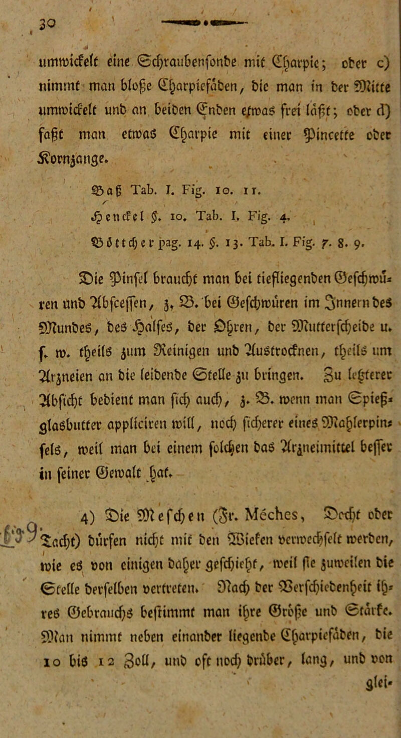 umtmcfeft eine ©c$raubenfünbe mif (Efjarpie; ober c) nimmt man blope @j)arpiefaben, bic man in bereifte umroid'elt unb an beiben ©nben e/rcas frei läpf; ober d) fapt man etrnaö (Ef)arpie mit einet ipincette ober i?orn5ange. «5af Tab. I. Fig. io. ir. r > «£ciufel §. IO. Tab. I. Fig. 4. SßSttdjerpag. 14. §. 13. Tab. I. Fig. 7. 8. 9. £>ie ^Mnfel braucht man bei tiefliegenben ©efdjrou* ren unb Tlbfcejjen, 3, 23. bei ©efdjrouren im 3‘nnernbe$ SKunbeS, beS Jpalfes, bet £)§ren, bet SKutterfcfyeibe u. (. m. f^eils 311m Peinigen unb Tlustrocfnen, t£cils um 2(t'3neien an bic leibenbe ©teile 311 bringen. 3u (tötetet 2(bftd)t bebient man fiefy aud), 3. 23. wenn man ©piep* glasbutter appliciren will, ued; fieberet eines EERafderpin* fels, weil man bei einem folgen bas 3r&neinutttl beflev in feinet ©ercalt Ijat. 4) £>ie Eföefd;eit (5t. Mcches, IDedjf obec iadjt) burfen nidjt mit ben ÖBiefen ucnue^felt tuerben, tuie es non einigen baßer gefdjiefpt, weil fle sutvcilen bie ©teile betreiben »ertreten. Ettad; bet 9ßerfdjieben§eit ifj* veS ©ebrandjs bejiimmf man i§re ©repc unb ©tarfc. SDlan nimmt neben einanber liegenbe (Eljavpiefaben, bie 10 bis 12 3oll, unb oft nod) brübet, lang, unb non Slct-