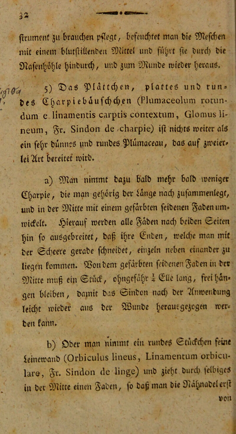 ftrumenf 311 brauchen pflecjf, befeuchtet man bie 9flefd)en mit einem blutftiÜenbeu SDUttel unb flirrt fic burd) bie 2Rofent;ö^le Idnbuidj, unb jurn Sftunbe tvteber heraus. 5) $)aS 9>[dtccf;en, plattes unb run = r> bes Gharpi ebdufd)d).en (Plumaceolum rotun- dum e linamentis carptis contextum, Glomus li- neuin, Sindon de -charpie) ij} nidjts weiter als ein fe^v bunnsS unb runbes ptämaceau, baß auf ameier» , leiTfrt bereitet wirb. \ a) 9ftan nimmt baju halb me^r halb weniger (Ejarpie, bie man gehörig ber lange nad) aufammenlegt, unb in ber 93iitte mit einem gefärbten feibenen ^abenurn» rotdelt. hierauf werben alle $dten nad; beiten Seiten tyn fo ausgebreitet, bafj ihre Snten, weldje man mit ber 0d)eere gerabe fdjneibet, ein^etn neben einanber au liegen fommen. Hontem gefärbten feibenen Säten in ber Glitte muß ein <8tud, ofcngcfafct \ Süe lang, freien* gen bleiben, bamit bas Sinton nadj ber Tinroenbung leicht wiebet aus ber SBunbe herauegejegen wer* beu f'ann. b) Ober man nimmt ein ruubes Studien feine ieinewanb (Orbiculus lineus, Linamentum orbicu- lare, Sv. Sindon de linge) unb gicht burd) felbigcS in ber Dritte einen Saben, jo bajjman bie 9mlyiabcler|l »Ctl