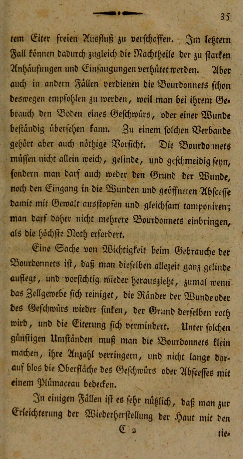 rem ©iter freien ?fii6ffup $u petfdjaffen. (e|fern Sali fönnen baburd) $ugleid) bie ^Ttad^f^eife ber farfen Anhäufungen unb ©infaugungcnperljufefwerben. Aber auch in anbern fallen perbienen bte SSourbonnefS fd;on beswegen empfohlen 511 werben, weil man bei i(jrem ©e* brauch ben SSoben eines ©efdjwurs, ober einer <23unbe befranbig überfein fann. Zu einem foldjen SSerbanbe gehört aber aud) notige QSorftchf. £)ie 23ourboinets muffen nicht allein weid), gelinbe, unb gtfd;meibig fepn, fonbern man barf aud) weber ben ©runb bcr SBunbe, nod) ben Eingang in bie ^Sunben unb geöffneten Abfeeffe bannt mit ©ewalt auSffopfen unb gletcbfam fampor.iren-; man barf baber nicht mehrere 23ourbonnefS erbringen, als bie l)6d)fTe £Horh erforbert. ©ine Sache pon 2Bid)tigfeit beim ©ebraucbe ber 23ourbonnefS if}, ba§ man biefelben aüejeit ganj gelinbe auflegt, unb Por|id)tig wieber heraus$iel)f, ^umal wenn bas Zellgewebe ftd) reiniget, bie Zauber ber ^Bunbeober bes ©efd)wurs wieber finfen, ber ©runb berfelben roflj wirb, unb bie ©iterung fid) Perminbert. Unter folgen gunftigen Umflänben muß man bie ^ÖourbonnefS flein machen, if>re Anjaljl Perringern, unb nicht lange bar= auf bloß bie Oberfläche bes ©efdjwurs ober AbfceffeS mit einem ^lumaceau bebeefen. > einigen Sailen ifl cs fefjr mi#licf;, baß man jur Srfeicfyteruni) 6er 2t>ie6erf;erfJeam,s 6er #«ir mit 6en