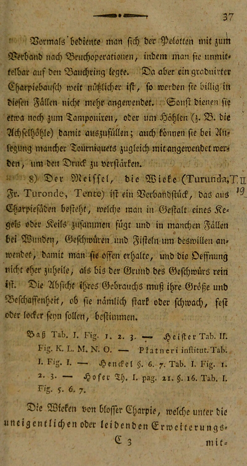 SSomtafß ’ bebienfe man fi'cfj ber ^pcioffen mit jurn 3?erbanb nad) Srucbopcrafionen, tnbcm man fte unmif* i . felbar auf bett SSaucfjring iegfe. Sa aber ein grabuirfer @f)flrpiebaufcb roeif m’r|(icl)er tfT, fo reerben fie billig in tiefen $äflen ntcf>f nte£f angetvenbef. ©onfi bienen fie eftva ncd? |um ^amponiren, ober um £of)len Q. S5. bie 7(c^fe{f;of)le) bamtü außjufuüen; auch fonnen fie bei 71m fegüng mancher Soürniquefß jugleid?mitangeroenbef rcer* ben, um bett Srucf 311 verwarfen. 8> Sa- SÖteiffel, bie %Ute (Tunili'^Ttt $r. Turonde, Tente) ifi ein QSerbanbfKicf, baß atiß d^arpiefdben befreit, rceld;e man in ©eftalf eineß 5?e* geiß ober ^ei(ß jufammen fugt unb in manchen fallen bei SBtmbet], ©efdjrouren unb $ifWn um beßroiüett an» wenbef, bamit man fie offen erhalte, unb bie Deffmmg nieft ef>er jufjeile, alß biß ber ©ruiib beß ©efdjmürß rein t|T. Sie 2(bfid)f Sjreß ©ebraudjg mu§ if>re ©rofe unb fSefdjaffen^eif, ob fie ndmlicb {larf ober fd)ruad), fefi ober loder fet;n foiien, befKmmen. 5&nD Tab. I. Fig. 1. 2. 3. c{ftcr Tab. ir. big. K. L. M. N. O. — Platneri inftitut.Tab. I. Fig. I. ■—. JpencFcl §. 6. 7. Tab. I. Fig. 1. 2-3- — «$ofer $1), I. pag. zi, $. 16. Tab. I. F/g. 5. 6. 7. Ste liefen t-on bfoffer Cljarpie, tvefdjc unfer bie u n c t g c n f I i d; e n ober (cibenbcn ©r Weiterung ß= £ 3 mit* 'S 0