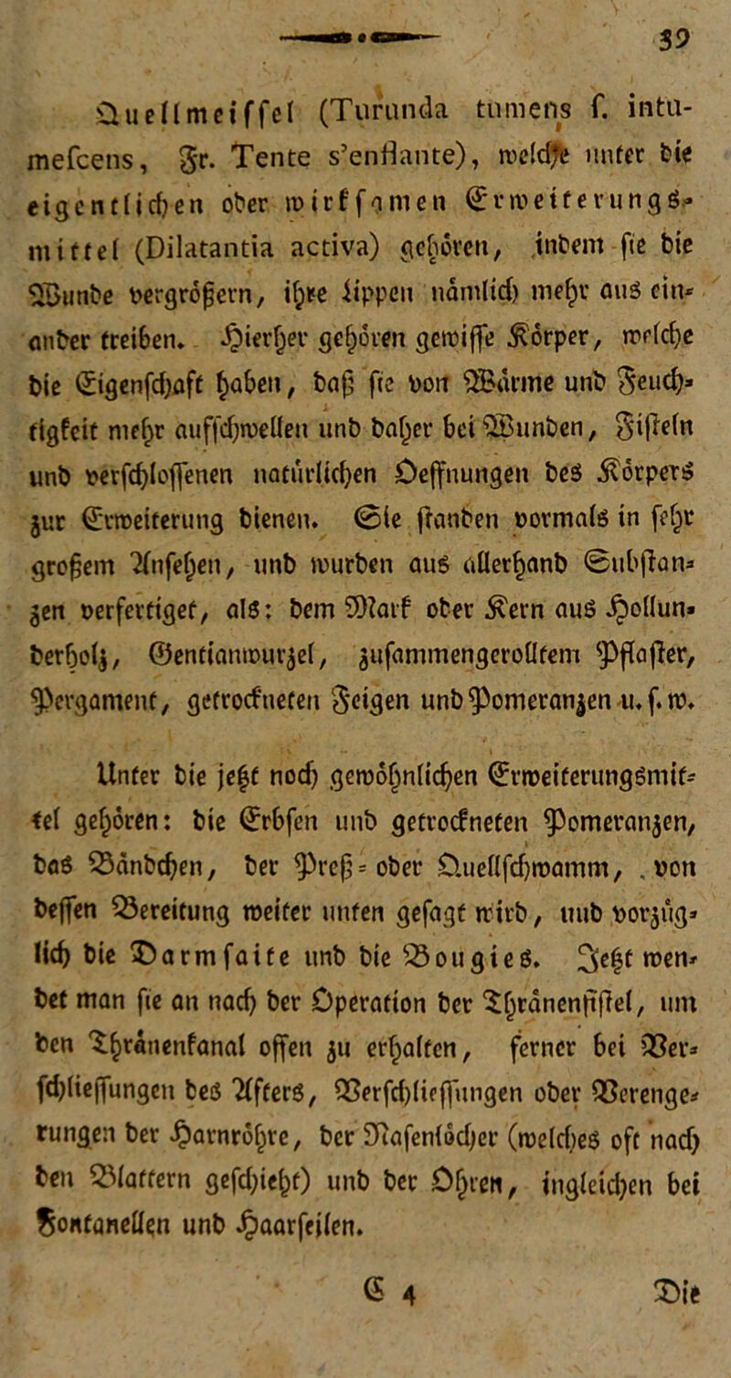 Üuellmeiffel (Turunda tnmeiis f. intu- mefeens, gr. Tente s’enflante), tvefdjfe unter bie eigentlichen ober ivirffonien ©nuette vungö* mittel (Dilatantia activa) gehören, intern fie bie SBunbe vergrößern, ih*e Rippen nämlich mefpr au$ ein* oiiber treiben, hierher gehören gemiffe Körper, rrrfcf>c bie (Jtgenfd)öft haben, baß fte von 3Bärme unb Seuch* tigfeit mehr auffdjrueüen unb baher bei £Bunben, Sifiefn unb verfd)lof[enen natürlichen Oeffnungen beS Körpers gur ^rtceiferung bienen. (Sie fianben vormafs in [ehr großem Tfnfehen, unb mürben aus allerhanb ©ttbflan* gen verfertiget, als: bem SOiatf ober $ern auö JpoKun» berhefg, ©entiamvurgef, gufammengerofltem ^Pffajler, Pergament, getrockneten Seiten unb^Pomerangen u.f.tv. Unter bie je|f nod) gejvöf)nfichen ©rtveiferungSmif* tef gehören: bie ©rbfen unb getrockneten ^Pomerangen, baS 53anbchen, ber ^Preß* ober O.uefffdjtvamm, .von bejfen Bereitung weiter unten gefagt mirb, uub vorgüg* lieh bie $)armfaite unb bie 33ougie$. 3chf n)en' bet man fie an nach ber Operation ber ^tjranenfifiel, um ben Thranenfanal offen gu erhoffen, ferner bei 33er* fd)(ieffungen fceö öfters, 3ßerfd)(ieffimgen ober 33erenge* rungen ber Harnröhre, ber Btafenfödjer (roefcbeS oft nad) ben flattern gefd;ief)f) un& bet Ohren, ingieid)en bei $ontanefIen unb Jpaarfeifen. (S 4 £>ie