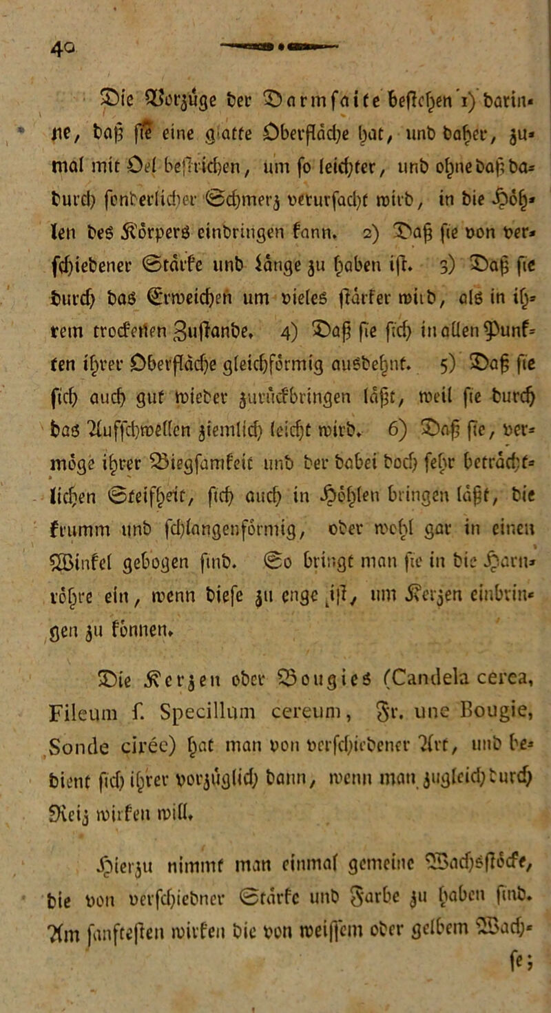 ' ■- • » fie, baß fte eine g*atfe £>bevfldd;e bot, unt) baßer, ju» mal mit öel befh-ttßen, um fo Ieicf?fer, unö oßne baß ba* burd) fbnberlidwr ©cßmerj rfturfacßt wirb, in bie -höß* len beS 51'orperö einbringen fann. 2) ©aß fie non t>er* fdjiebener ©tdtfe unb lange 311 ßaben ifa 3) ©ab fie burdj baö (Sirweicßen um vieles faufer wiib, als in iß* rem trocferten Bufainbe, 4) ©aß fie ßd) in allen ^3unf= fen ißrer Oberfläche gleichförmig auöbeßnf. 5) ©aß fie fich aucß gut triebet’ juriicfbringen (aßt, weil fie burcß baö 2luffcbtrel(en jiemlid) (eießt wirb* 6) ©aßße,rer= möge ißrer Söiegfamfeit unb bei* babei bocß febr ßetracßt* ließen @feifßet£/ fteß aueß in Roßten bringen laßt, bie frumm unb fd)langenformig, ober wohl gar in einen \ QBinfel gebogen finb. @0 bringt man fie in bie £aru* vößre ein, wenn biefe 311 enge tifa um .fterjen einbrin- gen 31t tonnen* ©ie ^et’3en ober Söougies (Candela cerea, Fileum f. Specillum cereuni, §r. une Bougie, Sonde cirec) ßat man non nerfdfabener 2trt, unb be* bient ßd) ißrer vor^utjlich bann, wenn man 3uglcid;burcß fXcij wirfen will* .hierju nimmt man einmal gemeine 5Batf)$facfe, bie ron rerfdjiebner Starte unb 3‘arbe 3U ßa^cn ?(m fanfteftett wirten bie von weiffem ober gelbem 2öad;« fc;
