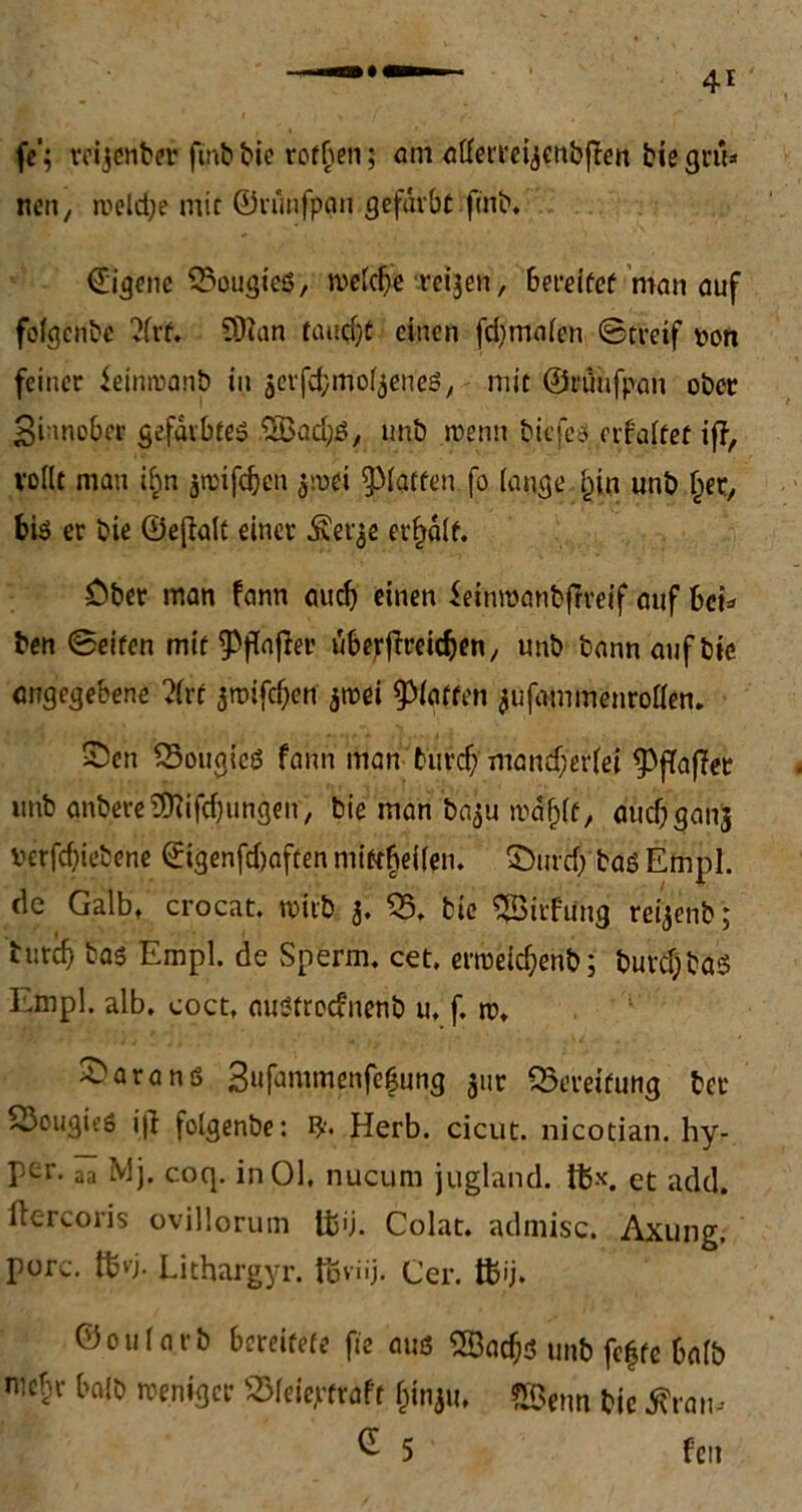 fe‘; mjenber ftnb bie rofben; am affetreijettbflen bie grü- nen , rueld;e mit ©rünfpcm gefärbt finb. ©igene 55ougics, welche veilen, 6ereifef man auf fofgcnbe ‘Jfrt, 5D2an taud)t einen fdjmafen @treif von feiner ieinwanb in jevfcbmof^eneö, mit ©rünfpan ober Sinnober gefärbtes 5Bad;S, unb wenn fcicfeö erfaftet iff, vollt man i£n jtpifdjen $wei patten fo (äuge fün unb fier, bis er bie ©eflalt einer ^er^e erhalt. £ber man fann auch einen feinmanbflreif auf hei* ben ©eiten mit Raffer überfft-eicben, unb bann auf bie angegebene ?(rf jwifeben jwei Paffen jufammenroflen* Sen 53ouglcS fann man burefv mancf)eriei pfafifer unb anbereStiftungen, bie man baju waf^f, auc^ganj verfebiebene ©genfc&aftenmtttjjeifen. Sind; basEmpl. de Galbt crocat. wirb 3. 55. bie ^Birfung refoenb; bureb bas Empl. de Sperm. cet. erweicbenb; burcf;bas Empl. alb. coct, außfroefnenb u. f. w. Saranß 3ufammenfe|ung jur Bereifung bet 53ougieö i|l folgenbe: Herb, cicut. nicotian. hy- ptr. aa Mj. coq. in 01. nucum jugland. i$x. et ackl. ftercoris ovillorum ÜJij. Colat. admisc. Axung, pure. ftvj. Lithargyr. föviij. Cer. ffiij. ©oularb bereifefe fte aus SQBacbd unb feffe 6fllb mebr baib weniger 55leiepfraft &inju, ®enn bie Ära«- ^ 5 f'cit