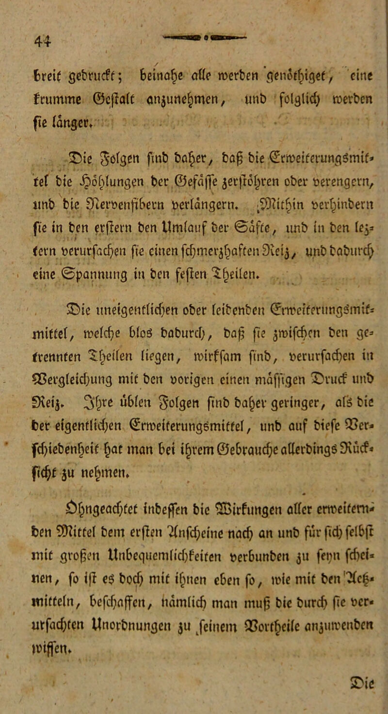 44 breit gebrucft; 6eir»a^c alle »erben genotlngef, eine frumme ©ejialt an$unef>men, unt> folgltd) »erben fte langer, £ie felgen ftnb ba£er, baß bie ©r»eiferung$mif» tel bie Kohlungen ber ©efdffe $er}roljren ober verengern, imb bie Dleröenßbern verlängern. •^J?it^in »er^inbern fte in ben erfiern ben Umlauf ber ©äffe, imb in ben lej* ; J /1 i * fern verurfaefjen fie einen fcbmer^aftenDieia, unbbabureb eine ©pannung in ben fefien feilen. 5Die tmeigenflidjen ober leibenbett ©wet’fernngSmif* miftel, »elcße blcS baburd), baß fte jmifeben ben ge* frennten feilen liegen, »irffam ftnb, veturfacf)en in 9Serg(eid;ung mit ben vorigen einen muffigen &rucf uttb 9\eij, 3f)re üblen folgen finb bal)ev geringer, aß bie fcer eigentlichen ©r»eiterungsmiffel, unb auf biefe Q?er* fcßiebenljeif £at man bei i^rem©e6vaucf)eallerbingö9\ücf« ftd)f ju nehmen, Öl)ngead}fef inbeffen bie SBirfungen aller erweitern* ben Mittel bem erfien 21nfd;eine nach an unb für ftdj felbfc mit großen Unbcqitcmlidjfeifen verbunben ju fepn febei« nen, fo ift e$ bod) mit iljnen eben fo, »ie mit ben ’21c|« witteln, befcfjnffen, tidmlicb man muß bie burd) ße wr* utfad;ten Unorbnungen $u feinem QSorfbcile an$u»enben Wißen, SDie