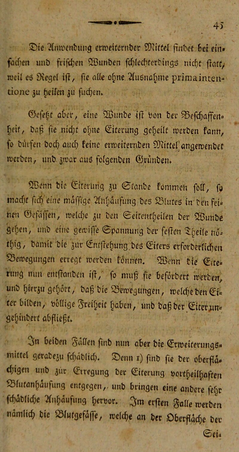 £)ie 2(nwenbung erweitcrnber Wittel Bei ein» fucfien unb fiifd?en SBunben f$lecbferbings nidjf fratfy weil es Siegel iß, ftc alle oljne ^uSnobme prima inten- tione 3u fjeifeu $u finden, ©efe£f aber, eine 2Bunbe -ifi bön ber Befcbaffeiis ^eif, bafj fie nid;f oljne ©tferung geteilt werben fann, fo hülfen bod) öud; feine etweifernben CÜtiffel ongewenbef werben, unb jwar aus folgenben ©rünbem CSenn bie ©iferürig $u ©fanbe fommeh folf, ft madjf ftdVeine maffige 2lntjdu'fung bes Blutes in benfei* nen ©efdffen, weld;e 311 ben ©eifentljeilen ber CBunbe ge^en, unb eine gewifte ©pannung ber feflen Sgeife no-- rhig, bamit bie 3uv ©ntflef)ung,bes ©ifers erforberlicbeu Bewegungen erregt werben fonnen. ®enn bie ©(te* rung mm entffanben ifl/ fo nmfj fie beforberü werben, unb §ierju geholt, baß bie Bewegungen, weldje ben ©i* fer bitten, Poüige Steifheit §aben, unb baßber ©iter^ gefjinbert abßießf* beiben fallen finb nun ober bie ©tweiferungtj- mittel gerabeju fd;ablid). üDenn 1) ftnb fie ber oberfld« d;igen unb ^ur ©iregung ber ©iterung Pottljeilljflffen Biufan^dufung entgegen,, unb bringen eine anbere feljr fcf)dblicf;e tfn&dufung fcerpor. 3m erffen Salle werben ndmiic^ bie Blutgefäße, welche an ber £)berfidcf;e ber ©eü