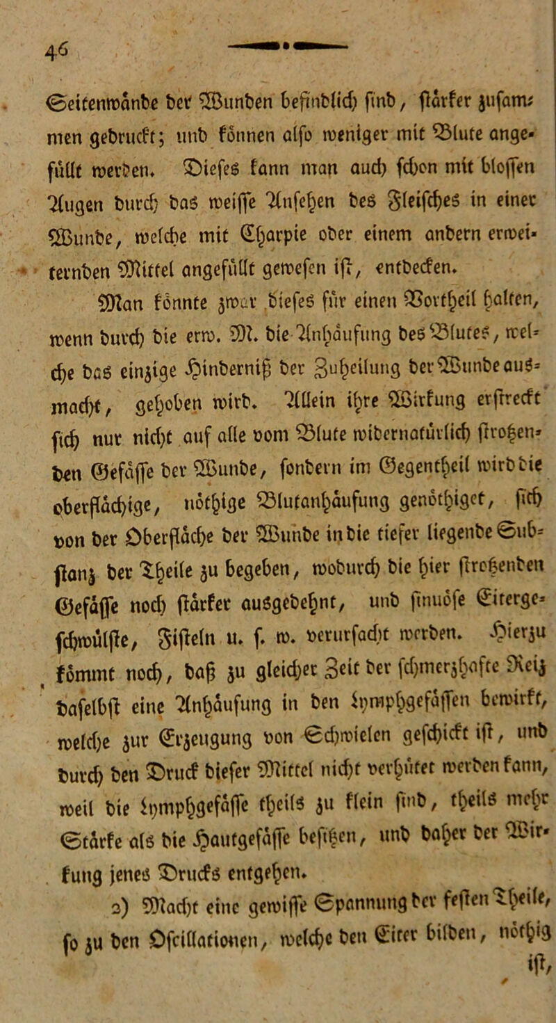 4-6 ©eitemvanbe ber Junten befinblid) finb, flarfer jufanv men gebrucPr; unb fönnen aifo weniger mit 2Mute ange* füllt rocvbetu £)tefes fann man auch fcbon mit blo|fen Tlugen burdj bas roeifie Tlnfef^en beö gleifcbes in einet tfßunbe, welche mit CE^arpte ober einem anbern erroei- ternben Mittel angefüllt gewefen iff, entbecfen. 5ftan fännte par biefeö für einen QSovtl^eil Ralfen, menn burd) bie erw. Wl. bie Anhäufung beölölufe?, wel- che bcg einzige ^inbernifj ber 3u^eilung berSBunbeauS- ,nacht, gehoben wirb. Allein tyre ©trfung erfrrecft fic^ nur nid)t auf alle vom 2Mute wibernäfürlich fivo|en> l)en ©efaffe bev 2ßunbe, fonbern im ©egentf^eil wirb bie oberflachige, notige 23tu(an£aufung genotf^iget, fleh »on ber Oberfläche ber SBunbe inbie tiefer liegenbe ©ub- flanj ber ttyilt $u begeben, woburch bie hier ftrobenben ©efaffe nodj Dörfer ausgebehnt, unb finuofe <£iterge- fcfjroülftc, Sigeln u. f. w. verurfacbt werben. Öierju _ fornmt noch, bah ju gleicher 3eic ber fd)merjhafte SKei* tjafelbfi: eine Anhäufung in ben tyrophgefaffen bewirft, meldje $ur ©rjeugung von ©djwielen gefchidt ift, unb fcurd) ben £>rud biefer Mittel nicht verhütet werben fann, weil bie ipmphgefajfe fheilö $u f'lein jlnb, t^eilö mehr ©Starfe als bie ^autgefaffe beftf en, unb baffer ber ‘Ivir* fung jenes £>rud$ entgehen. 2) T9?ad)t eine gewifle ©pännungbev feffentheile, fo ;u ben Ofcillatiouen, welche ben Sirer bilben, nothig