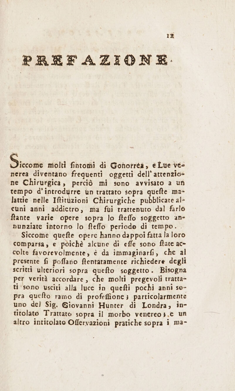 i£ PREFAZIONE ioii molti fntomi di Goħñorreå, ë Lue vës nerea diventano frequenti oggetti dell’ attenzio+ ne Chirurgica, perciò mi sono avvisato a uñ tempo d'introdurre ùn trattato sopra quefte ma» lattie nelle Iftitüzioni Chirurgiche pubblicate al- cuni anni addietro, ma fui trattenuto dal farl ftante varie opere sopra lo fteffo soggetto an- nunziate intorno lo ftefflo periodo di tempo. . Siccome quefte opere hanno dappoi fatta la loro comparsa, e pòichè alcune di effe sono ftate ac- colte favorevolmente, è da immaginarfi, che al presente fi poffano ftentatamente richiedere degli scritti ulteriori sopra quefto soggetto. Bisogna per verità accordare , che molti pregevoli tratta- ti'søno usciti allą luce in quefti pochi anni so- pra quefto ramo di profefione; particolarmente uno del Sig. Giovanni Hunter di Londra, in- titolatø Trattato sopra il morbo venereo;.e un altro intitolato Offervazioni pratiche sopra i ma-