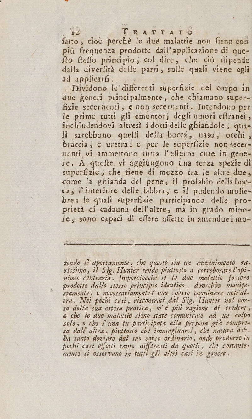 32 TRATTATO fatto, cioè perchè le due malattie non fieno con più frequenza prodotte dall`appiicazione di que- fto fteffo principio, col dire, che ciò dipende dalla diverfità delle parti, sulle quali viene egli ad applicarfi A a NG z _ Dividono le'differenti superfizie del corpo in due generi principalmente, che chiamano super- fizie secernenti, e non secernenti. Intendono per le prime tutti gli emuntorj degli umori eftranei ; Snchiudendovi altresì i dotti delle ghiandole ; qua- li sarebbono quelli della bocca, naso; occhi , braccia; e uretra: e per le superfizie non secer- nenti vi ammettono tùtta l'efterna cute in gene- re. A.quefte vi aggiungono una terza spezie di superfizie, che tiene di mezzo tra. le altre due, come. la ghianda del pene, il prolabio della boc- cas l interiore delle labbra, e il pudendo mulie- bre: le quali superfizie participando delle. pro- prietà di cadauna dell altre, ma in grado mino- re, sono capaci di effere affette in amendue i mo- tendo sè? apertamente , che questo sia un avveniment ra= yissimo, il Sig, Hunter tende piuttosto a corroborare l'opi- nione centraria. Imperciocche se le due malattie fossero prodotte dallo stesso principio identico, dovrebbe manife- stamente, e necessariamente l una spesso terminare nellal- tra. Nei pochi casi , riscontrati dal Sig, Hunter nel cor- so della sua estesa pratica, w è più ragione di credere, o che le due malattie sieno state comunicate ad un colpo solo, o che Ù una fu participata alla persona già compre- sa dall altra , piuttosto che immaginarsi , che natura deb- ba tanto deviare dal suo corso ordinario, onde produrre in pochi casi effetti tanto differenti da quelli, che costante- mente si osservano in tutti gli altri casi in genere.