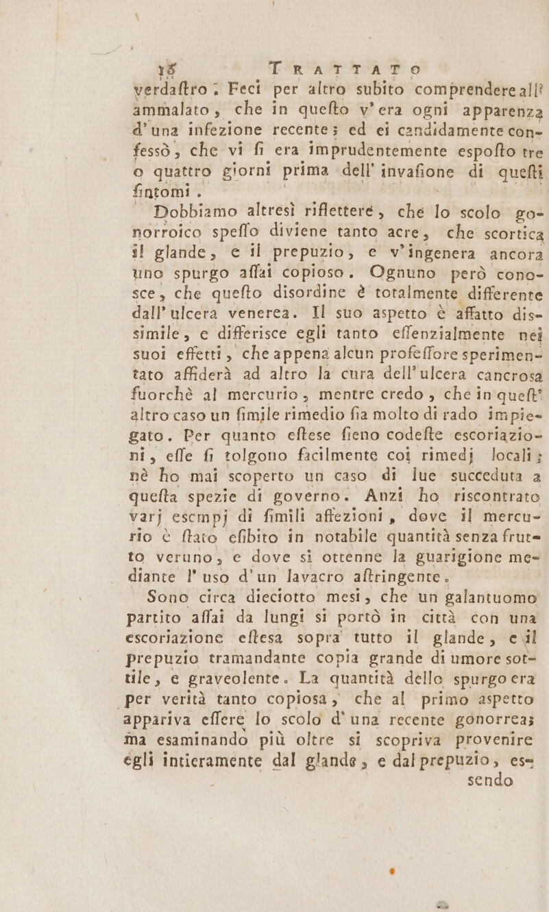 1g TRATTATO verdaltro ; Feci per altro subito comprendere all’ ammalato, che in quefto v'era ogni apparenza d'una infezione recente; ed ei candidamente con- fessò, che vi fi era imprudentemente espofto tre o quattro giorni prima dell’ inivafione di queti fntomi . = Dobbiamo altrésì riflettere, che lo scolo go- norroico speffo diviene tanto acre, che scortica j! glande, è il prepuzio, e v'ingenera ancora uno spurgo affai copioso. Ognuno però cono- sce, che quefto disordine è totalmente, differente dall ulcera venerea. Il suo aspetto è affatto dis- simile, e differisce egli tanto cfenzialmente nej suoi effetti, che appena alcun profeffore sperimen- tato affiderà ad altro la cura dell’ ulcera cancrosa fuorchè al mercurio, mentre credo , chein quent’ altro caso un fimile rimedio fia molto di rado impie- gato. Per quanto eftese fieno codefte escoriazio- ni, cffe fi tolgono facilmente coj rimedj locali; nè ho mai scoperto un caso di lue succeduta a quefta spezie di governo. Anzi ho riscontrato varj escmpj di fimili affezioni, dove il mercu- rio è ftato elfibito in notabile quantità senza frute to veruno, e dove si ottenne la guarigione me- diante l'uso d'un lavacro aftringente . Sono circa dieciotto mesi, che un galantuomo partito affai da lungi si portò in città coh una escoriazione eftesa sopra tutto il glande, ejl prepuzio tramandante copia grande di umore sot- tile, € graveolente . La quantità dello spurgo era per verità tanto copiosa, che al primo aspetto appariva effere lo scolo d'una recente gonorrea; ňa esaminando più oltre si scopriva provenire égli intieramente dal glande, e dal prepuzio, es= sendo