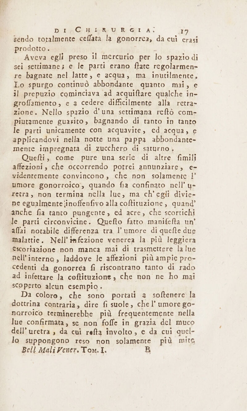 gëndo totalmente celata lą gonorrea, da cul erasi prodotto. l Aveva egli preso il mercurio per lo spazio di sei settimane; e le parti erano fate regolarmene re bagnate nel latte, e acqua, ma inutilmente, Lo spurgo continuò abbondante quanto mai, e il prepuzio cominciava ad acquiftare qualche in- groflamento, e a cedere dificilmente alla retra- zione. Nello spazio d'una settimana reftò com- piutamente guarito, bagnando di tanto in tanto le parti unicąmente con acquavite, ed acqua, ẹ applicandovi nella notte una pappa abbondante- mente impregnata di zucchero di saturno , Quefti, come pure una serie di altre fimili affezioni, che occorrendo potrei annunziare, c= videntemente convincono, che non solamente P umore gonorroico, quando fia confinato nell’ ye retra, non termina nella lue, ma ch'egli divie- ne egualmente iinoffenfivo alla coftituzione, quang’ anche fia tanto pungente, ed acre, che scortichi le parti circonvicine. Quefto fatto manifefta un’ allai notabile differenza tra, l’ ymore di quefte due malattie. Nell iafezione venerea la più leggiera Escoriazione non manca mai di trasmettere lalue nell interna, laddove le affezioni più ampie pro- cedenti da gonorrea fi riscontrano tanto di rado ad infettare la coftituzione, che non ne ho mai scoperto alcun esempio. Da coloro, che sono portati a soltenere la dottrina contraria, dire fi suole, che l’ umore go- norroico terminerebbe più frequentemente nella lue confirmata, se non foffe in grazia del muco dell’ uretra , da cui refta involto, e da cui quel- lo suppongono reso non solamente più mite Bell Mali Vener, Tom. I. R