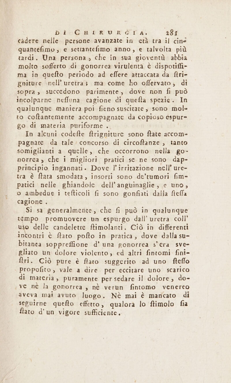 DicoG u Vru r éT A: abr cadere nelle persone avanzate in età tra il cins quantefimo , e setianteñiimo anno, e talvolta più tardi. Una persona, che in sua gioventù abbia molto sofferto di gonorrea virulenta è dispotifi- ma in quefto periodo ad effere attaccata da ftri- gniture nell uretra; ma come ho offervato, di sopra, succedono parimente, dove non fi può incolparne neffuna cagione di quefta spezie. In qualungue maniera poi fieno suscitate , sono mol- to cotantemente accompagnate da copioso èspur- go di materia puriforme . In alcuni codefte ftrigniture sono ftate accom- pagnare da tale’ concorso di circoftanze , tanto somiglianti a quelle, che occorrono nella go- norrea y che i migliori pratici se ne sono dap- principio ingannati. Dove P irritazione nell ure- tra è ftata smodata , insorti sono de’tumori fim- patici nelle ghiandole dell’ anguinaglie, e uno, o ambedue 1 tefticoli f sono gonfiati dalla Refa cagione . Si sa generalmente, che fi può in qualunque t¢mpo promuovere un espurgo dall’ uretra coll’ ky delle candeletee ftimolanti. Ciò in differenti incontri è flato pofto in pratica, dove dalla su- bitanea sopprefione d’ una gonorrea s era sve- gliato un dolore violento, ed altri fintomi fini- ftri. Ciò pure è ftatro suggerito ad uno fteffo propofito, vale a dire per eccitare uno scarico di materia, puramente per sedare il dolore, do- ve nè la gonorrea , nè verun fintomo venereo aveva mal avuto luogo. Nè mai è mancato di seguirne quefto effetto, qualora lo ftimolo fia ftato d'un vigore sufficiente.