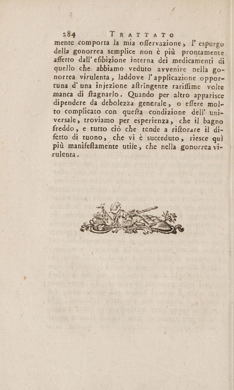 mente comporta la mia offervazione, l’ espurgo della gonorrea semplice non è più prontamente affetto dall’ efibizione interna dei medicamenti di quello che. abbiamo veduto avvenire nella go- norrea virulenta, laddove ! applicazione oppor- tuna d'una injezione aftringente rariffime volte manca di ftagnarlo. Quando per altro apparisce dipendere da debolezza generale, o effere mole to complicato con quefta- condizione del? uni- versale, troviamo per esperienza, che il bagno freddo, e tutto ciò che tende a riĝorare il di- fetto di tuono, che vi è succeduto, riesce quì più manifeftamente utile, che nella gonorrea vi- rulenta.