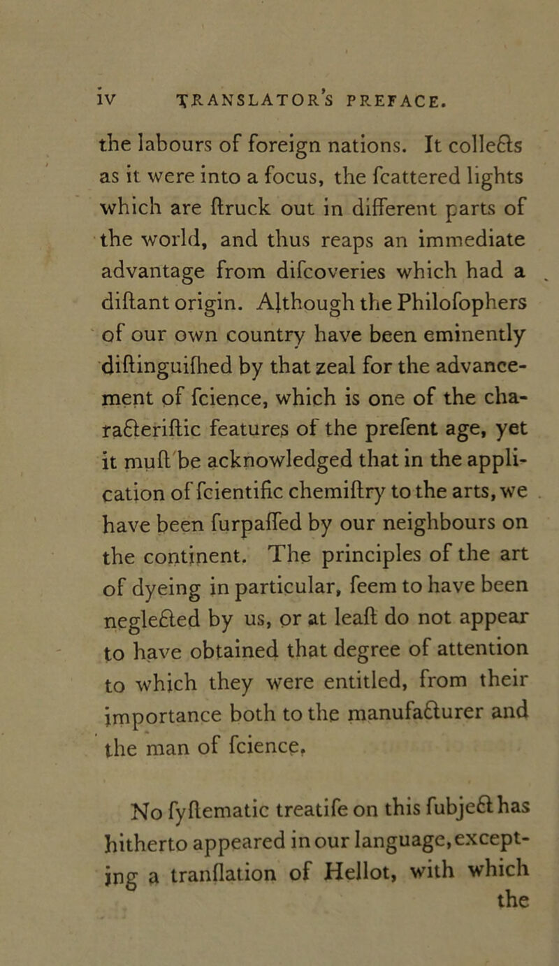 the labours of foreign nations. It colleCts as it were into a focus, the fcattered lights which are ftruck out in different parts of the world, and thus reaps an immédiate advantage from difcoveries which had a diflant origin. Afthough the Philofophers of our own country hâve been eminently diftinguifhed by that zeal for the advance- ment of fcience, which is one of the cha- raCteriftic features of the prefent âge, yet it muft be acknowledged that in the appli- cation of foientific chemiftry to the arts, we hâve been furpaffed by our neighbours on the continent. The principles of the art of dyeing in particular, feem to hâve been negleCted by us, or at leaft do not appear to hâve obtained that degree of attention to which they were entitled, from their importance both to the manufacturer and the man of fcience. No fyflematic treatife on this fubje&has hitherto appeared in our language,except- jng a tranflation of Hellot, with which