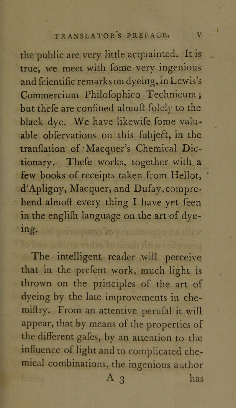 \ the public are very little acquainted. It is true, we meet with fome very ingenious and fcientific remarks on dyeing, in Lewis’s Commercium Philofophico Technicum ; but thefe are confined almoft folely to the black dye. We hâve likewife fome valu- able obfervations on this fubjeft, in the tranüation of'Macquer’s Chemical Dic- tionary. Thefe Works, together with a few books of receipts taken from Hellot, # d’Apligny, Macquer, and Dufay,compre- hend almoft every thing I hâve yet feen in the englifh language on the art of dye- ing- The intelligent reader will perceive that in the prefent work, much light is thrown on the principles of the art of dyeing by the late improvements in che- miftry. From an attentive perufal it will appear, that by means of the properties of the different gafes, by an attention to the influence of light and to complicated Che- mical combinations, the ingenious author A 3 has