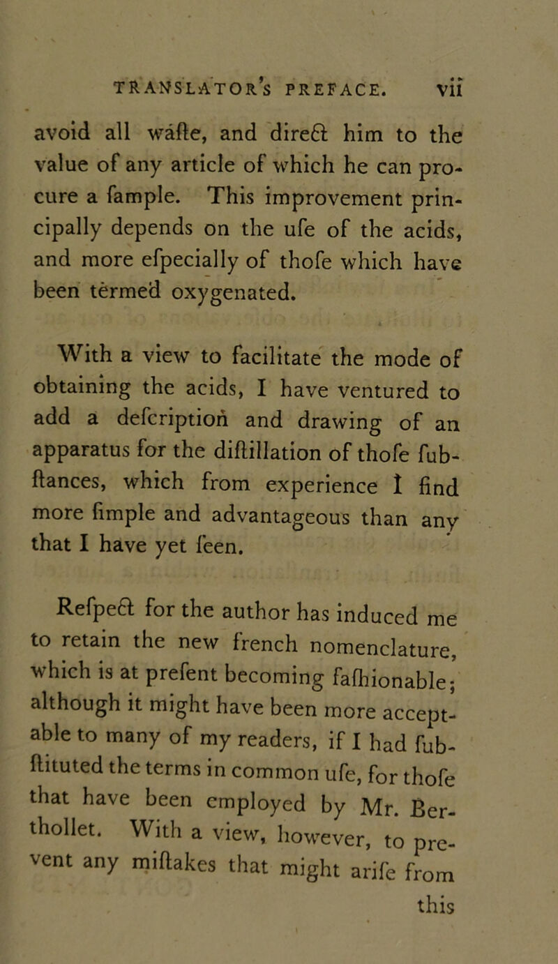 avoid ail wâfle, and direft him to the value of any article of which he can pro- cure a fample. This improvement prin- cipally dépends on the ufe of the acids, and more efpecially of thofe which hâve been tèrmed oxygenated. 4 With a view to facilitate the mode of obtaining the acids, I hâve ventured to add a defcription and drawing of an apparatus for the diftillation of thofe fub- fiances, which from expérience î find more fimple and advantageous than any that I hâve yet feen. Refpeft for the author has induced me to retain the new french nomenclature, which is at prefent becoming fafhionablei although it might hâve been more accept- able to many of my readers, if I had fub- flituted the terms in common ufe, for thofe that hâve been cmployed by Mr. Ber- thollet. Witli a view, however, to pre- vent any miflakes that might arife from this