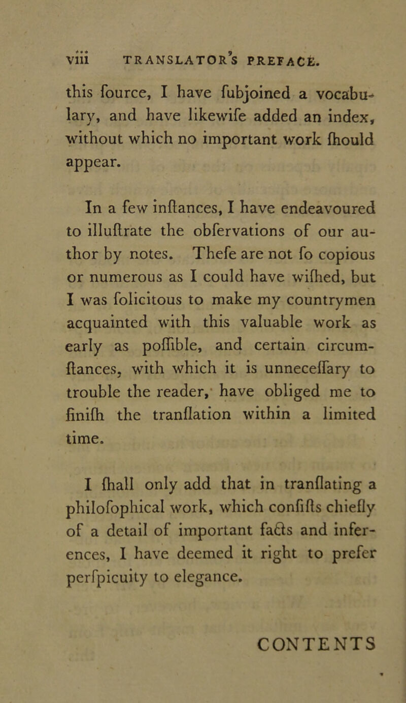 this fource, I hâve fubjoined a vocabu- lary, and hâve likewife added an index, without which no important work fhould appear. In a few inftances, I hâve endeavoured to illuilrate the obfervations of our au- thor by notes. Thefe are not fo copious or numerous as I could hâve wifhed, but I was folicitous to make my countrymen acquainted with this valuable work as early as poiïible, and certain circum- ftances, with which it is unneceffary to trouble the reader, hâve obliged me to finilh the tranflation within a limited time. I (hall only add that in tranflating a philofophical work, which confifls chiefly of a detail of important fatis and infer- ences, I hâve deemed it right to prefer perfpicuity to elegance. CONTENTS