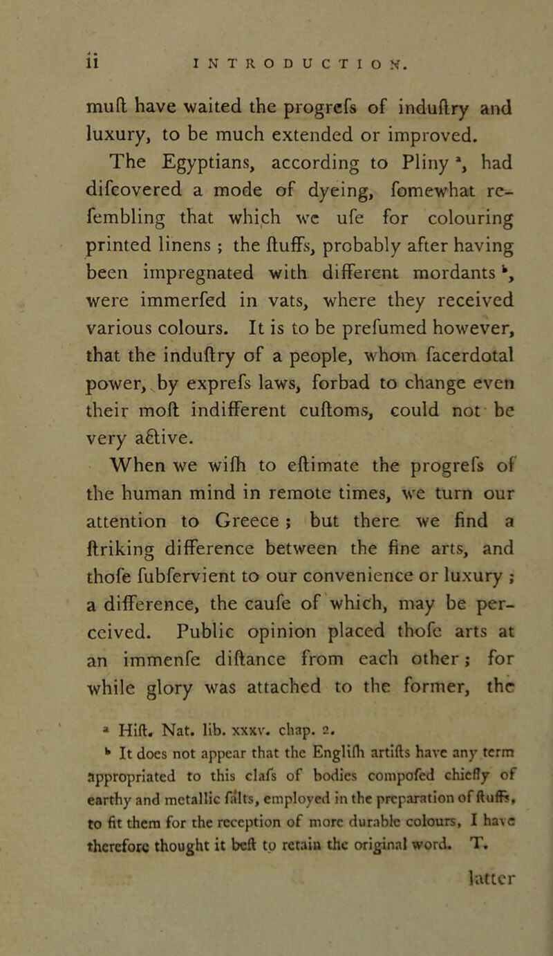 muft hâve waited the progrcfs of induflry and luxury, to be much extended or improved. The Egyptians, according to Pliny % had difcovered a mode of dyeing, fomewhat re- fembling that which wc ufe for colouring printed linens ; the fluffs, probably after having been impregnated with different mordantsk, were immerfed in vats, where they received various colours. It is to be prefumed however, that the induflry of a people, whorn facerdotal power, by exprefs laws, forbad to change even their moft indiffèrent cufloms, could not be very aftive. When we wifh to eflimate the progrefs of the human mind in remote times, we turn our attention to Greece ; but there we find a ftriking différence between the fine arts, and thofe fubfervient to our convenience or luxury ; a différence, the caufe of which, may be per- ceived. Public opinion placed thofe arts at an immenfe diflance from each other ; for while glory was attached to the former, the a Hift. Nat. lib. xxxv. chap. 2. k It does not appear that the Englifh artifts hâve any tcrm appropriated to this clafs of bodies compofed chicfly of earthy and mctallic faits, employed m the préparation of ftuffs, to fit them for the réception of more durable colours, I hâve thercforc thought it beft to retain the original word. T. lutter