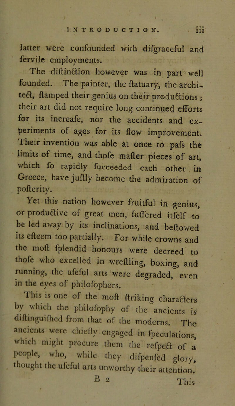 latter were confounded with difgraceful and fervile employments. The diftinaion however was in part well founded. The painter, the ftatuary, the archi- va, ftamped their genius on their produ&ions ,* their art did not require long continued efforts for its increafe, nor the accidents and ex- periments of âges for its flow improvement. Their invention was able at once to pafs the limits of time, and thofe mafter pièces of art, which fo rapidly fucceeded each other in Greece, havejuftly become the admiration of pofterity. Yet this nation however fruitful in genius, or produftive of great men, fuffered itfelf to' be led away by its inclinations, and beftowed its efteem too partially. For while crowns and the moft fplendid honours were decreed to thofe who excelled in wreftling, boxing, and running, the ufelul arts were degraded, even in the eyes of philofophers. This is one of the moft ftriking charaBers by which the philofophy of the ancients is diftinguifhed from that of the modems. The ancients were chiefly engaged in fpeculations, which might procure them the refpea of a people, who, while they difpenfed glory, thought the ufcful arts unworthy their attention. B 2 This