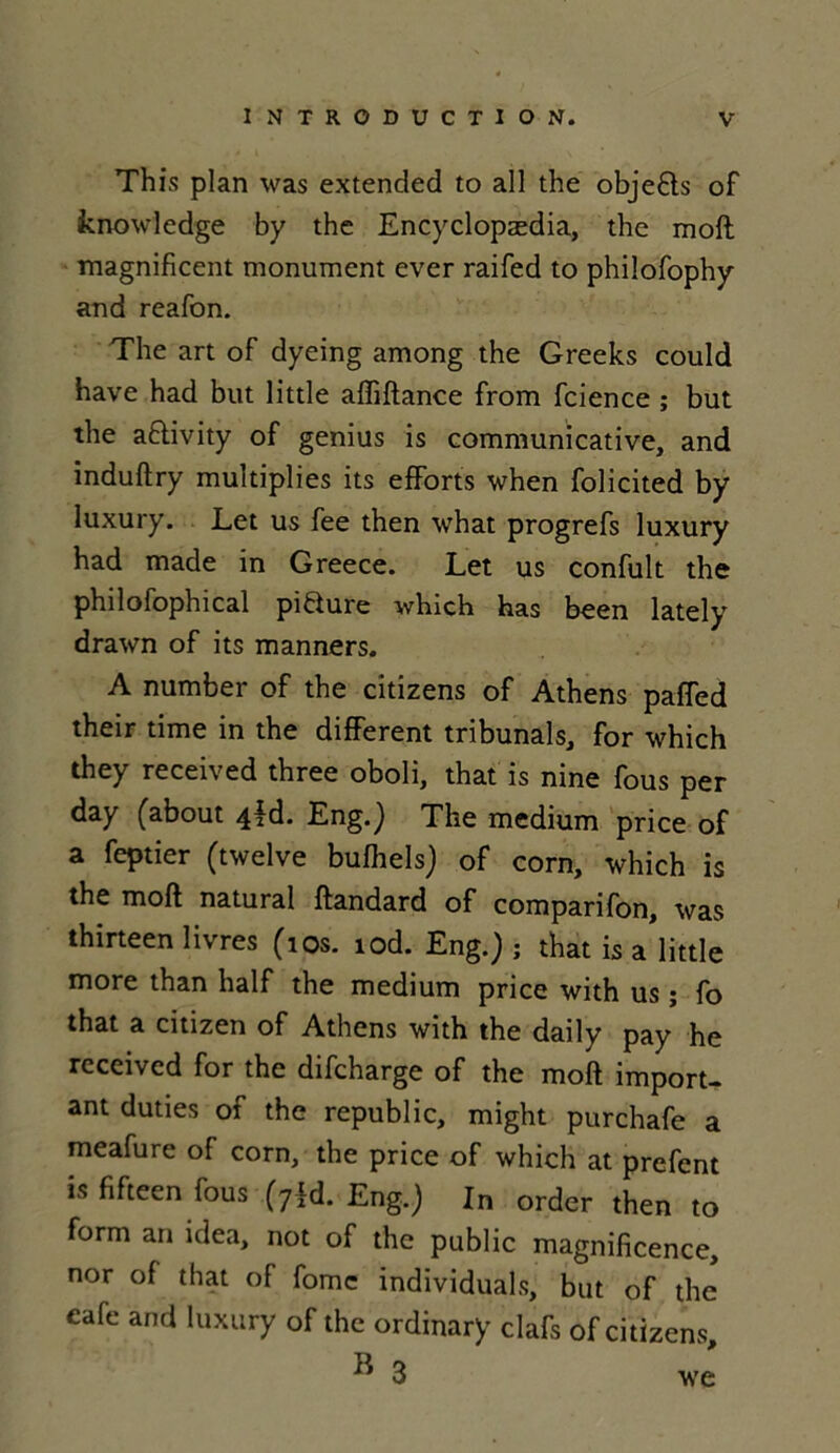 This plan was extended to ail the objets of knowledge by the Encyclopædia, the moft magnificent monument ever raifed to phiîofophy and reafon. The art of dyeing among the Greeks could hâve had but little affiftance from fcience ; but the aflivity of genius is communicative, and induftry multiplies its efforts when folicited by Iuxury. Let us fee then what progrefs luxury had made in Greece. Let us confult the philofophical pifture which has been lately drawn of its manners. A number of the citizens of Athens paffed their time in the different tribunals, for which they received three oboli, that is nine fous per day (about 4*d. Eng.J The medium price of a feptier (twelve bufhels) of corn, which is the moft natural ftandard of comparifon, was thirteen livres (10s. lod. Eng.j ; that is a little more than half the medium price with us ; fo that a citizen of Athens with the daily pay he received for the difeharge of the moft import- ant duties of the republic, might purchafe a meafure of corn, the price of which at prefent is fifteen fous (7R Eng.) In order then to form an idea, not of the public magnificence, nor of that of fomc individuals, but of the café and luxury of the ordinary clafs of citizens, ^ 3 we
