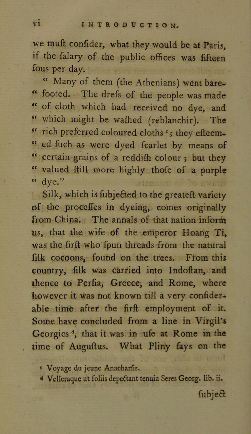 we muft confider, what they would be at Paris, if the falary of the public offices was fifteen fous per day. “ Many of them (the Athenians) went bare- “ footed. The drefs of the people was made “ of cloth which had received no dye, and “ which might be waffied (reblanchir). The (< rich preferred coloured cloths c; they efteem- <f ed fuch as were dyed fcarlet by means of “ certain grains of a reddifh colour ; but they €C valued ftill more highly thofe of a purple “ dye. Silk, which is fubje&ed to the greateft variety of the proceffes in dyeing, cornes originally from China. The annals of that nation inform us, that the wife of the erhperor Hoang Ti, was the firft who fpun threads from the natural filk cocoons, found on the trees. From this country, filk was carried into Indoftan, and thence to Perfia, Greece, and Rome, where however it was not known till a very confider- able time after the firft employment of it. Some hâve concluded from a line in Virgil’s Georgicsd, that it was in ufe at Rome in the time of Auguftus. What Pliny fays on the c Voyage du jeune Anacharfis. d Vclleraquc ut foliis dépeçant tenuia Seres Georg. lib. ii. fubjetf