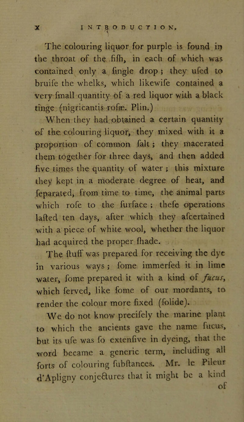 X INTRODUCTION. The colouring liquor for purple is found in the throat of the fifh, in each of which was contained only a fingle drop ; they ufed to bruife the whelks, which likewife contained a very fmall quantity of a red liquor with a black tinge (nigricantis rofæ. Plin.) When they had obt>ained a certain quantity of the colouring liquor, they mixed with it a proportion of common fait ; they macerated them together for three days, and then added five times the quantity of water ; this mixture they kept in a moderate degree of heat, and feparated, frpm time to time, the animal parts which rofe to the furface ; thefe operations lafted ten days, after which they afcertained with a piece of white wool, whether the liquor had acquired the proper fhade. The ftuff was prepared for receiving the dye in various ways ; fome immerfed it in lime water, fome prepared it with a kind of fucusy which ferved, like fome of our mordants, to render the colour more fixed (folide). We do not know precifely the marine plant to which the ancients gave the name fucus, but its ufe was fo extenfive in dyeing, that the word became a generic term, including ail forts of colouring fubftances. Mr. le Pileur d’Apligny conjectures that it might be a kind
