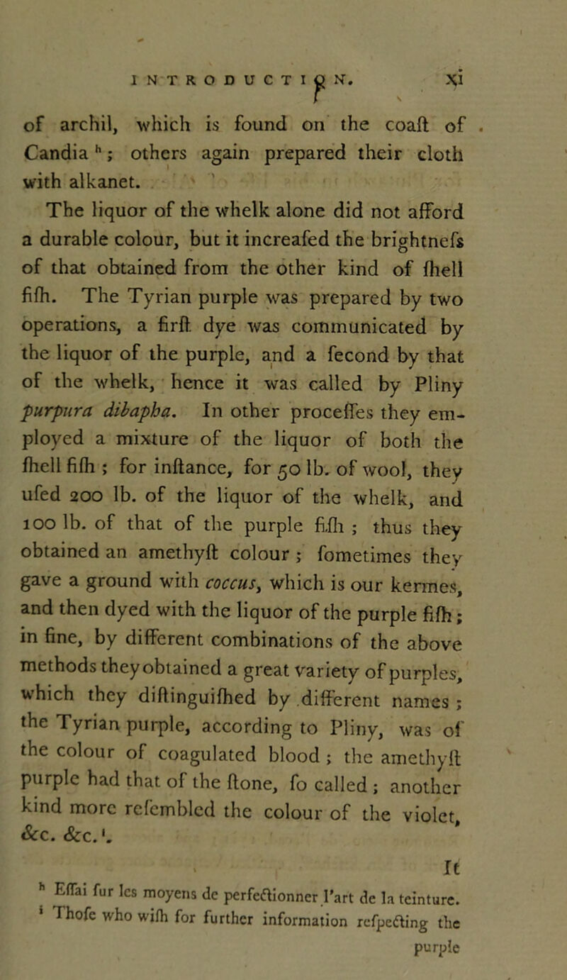 of archil, which is found on the coaft of . Candiah ; othcrs again prepared their cloth with alkanet. The liquor of the whelk alone did not afford a durable colour, but it increafed the brightnefs of that obtained from the other kind of fhell fifh. The Tyrian purple was prepared by two operations, a firft dye was communicated by the liquor of the purple, and a fécond by that of the whelk, hence it was called by Pliny purpura dibapha. In other procefies they em- ployed a mixture of the liquor of both the fliell filh ; for inftance, for 50 lb. of wool, they ufed 200 lb. of the liquor of the whelk, and 100 lb. of that of the purple filh ; thus they obtained an amethyft colour ; fometimes they gave a ground with coccus, which is our kermes, and then dyed with the liquor of the purple fifh ; in fine, by different combinations of the above methods they obtained a great variety of purples, which they diftinguifhed by different namcs ; the Tyrian purple, according to Pliny, was of the colour of coagulated blood ; the amethyft purple had that of the ftone, fo called ; anothcr kind more refcmblcd the colour of the violet &c. Scc.1. It h EfTai fur les moyens de perfeâionner l’art de la teinture. 1 Thofe who wifh for further information refpeding the purple