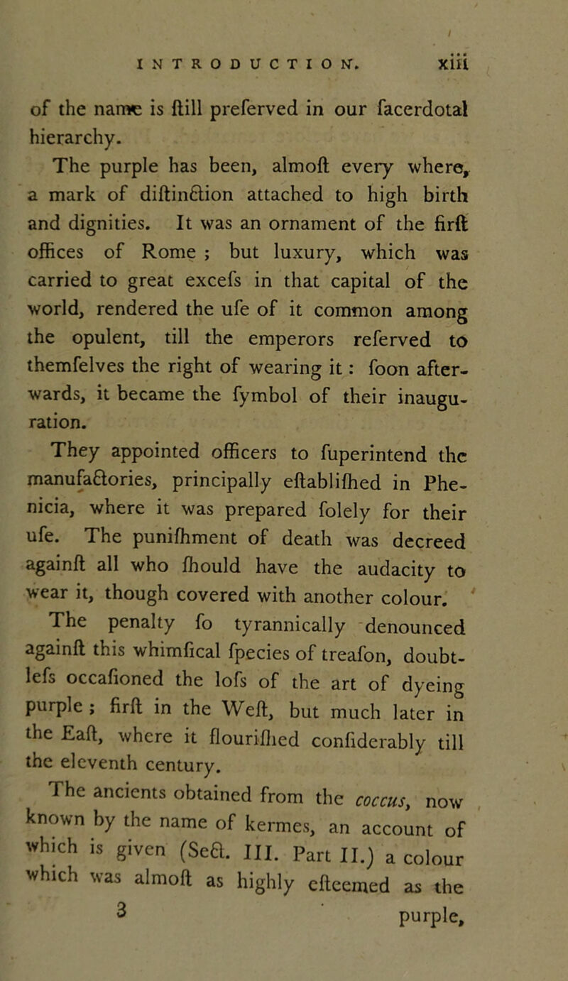 / INTRODUCTION'* xiÜ of the naiwe is ftill preferved in our facerdotal hierarchy. The purple has been, almoft every where, a mark of diftin&ion attached to high birth and dignities. It was an ornament of the firft offices of Rome ; but luxury, which was carried to great excefs in that capital of the world, rendered the ufe of it common among the opulent, till the emperors referved to themfelves the right of wearing it : foon after- wards, it became the fymbol of their inaugu- ration. They appointed officers to fuperintend the manufa&ories, principally eftabliffied in Phe- nicia, where it was prepared folely for their ufe. The puniffiment of death was decreed againft ail who ffiould hâve the audacity to wear it, though covered with another colour. The penalty fo tyrannically denounced againft this whimfical fpecies of treafon, doubt- lefs occafioned the lofs of the art of dyeing purple ; firft in the Weft, but much later in the Eaft, where it flouriffied confiderably till the eleventh century. The ancients obtained from the coccus, now known by the name of kermes, an account of which is given (Seft. III. Part II.) a colour which was almoft as highly cfteemed as the